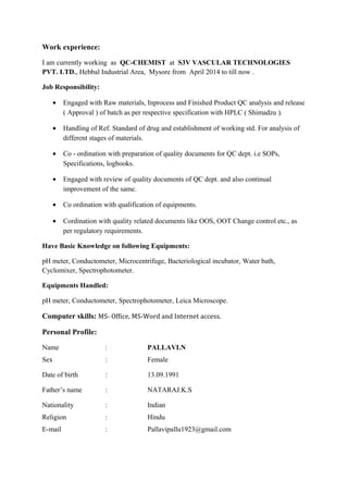 Work experience:
I am currently working as QC-CHEMIST at S3V VASCULAR TECHNOLOGIES
PVT. LTD., Hebbal Industrial Area, Mysore from April 2014 to till now .
Job Responsibility:
• Engaged with Raw materials, Inprocess and Finished Product QC analysis and release
( Approval ) of batch as per respective specification with HPLC ( Shimadzu ).
• Handling of Ref. Standard of drug and establishment of working std. For analysis of
different stages of materials.
• Co - ordination with preparation of quality documents for QC dept. i.e SOPs,
Specifications, logbooks.
• Engaged with review of quality documents of QC dept. and also continual
improvement of the same.
• Co ordination with qualification of equipments.
• Cordination with quality related documents like OOS, OOT Change control etc., as
per regulatory requirements.
Have Basic Knowledge on following Equipments:
pH meter, Conductometer, Microcentrifuge, Bacteriological incubator, Water bath,
Cyclomixer, Spectrophotometer.
Equipments Handled:
pH meter, Conductometer, Spectrophotometer, Leica Microscope.
Computer skills: MS- Office, MS-Word and Internet access.
Personal Profile:
Name : PALLAVI.N
Sex : Female
Date of birth : 13.09.1991
Father’s name : NATARAJ.K.S
Nationality : Indian
Religion : Hindu
E-mail : Pallavipallu1923@gmail.com
 