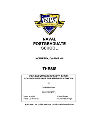 NAVAL
POSTGRADUATE
SCHOOL
MONTEREY, CALIFORNIA
THESIS
Approved for public release: distribution is unlimited
WIRELESS NETWORK SECURITY: DESIGN
CONSIDERATIONS FOR AN ENTERPRISE NETWORK
by
Oh Khoon Wee
December 2004
Thesis Advisor: Karen Burke
Thesis Co-Advisor: Gurminder Singh
 