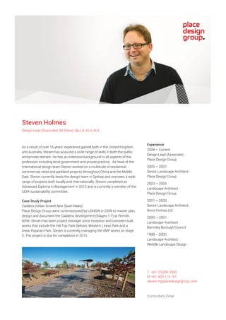 Steven Holmes
Design Lead (Associate) BA (Hons), Dip LA, AILA, RLA
As a result of over 16 years’ experience gained both in the United Kingdom
and Australia, Steven has acquired a wide range of skills in both the public
and private domain. He has an extensive background in all aspects of the
profession including local government and private practice. As head of the
International design team Steven worked on a multitude of residential,
commercial, retail and parkland projects throughout China and the Middle
East. Steven currently leads the design team in Sydney and oversees a wide
range of projects both locally and internationally. Steven completed an
Advanced Diploma in Management in 2012 and is currently a member of the
UDIA sustainability committee.
Case Study Project
Caddens (Urban Growth New South Wales)
Place Design Group were commissioned by UGNSW in 2009 to master plan,
design and document the Caddens development (Stages 1-7) at Penrith,
NSW. Steven has been project manager since inception and overseen built
works that include the Hill Top Park (below), Western Linear Park and a
linear Riparian Park. Steven is currently managing the VMP works on stage
5. The project is due for completion in 2015.
Experience
2008 – Current
Design Lead (Associate)
Place Design Group
2005 – 2007
Senior Landscape Architect
Place Design Group
2003 – 2005
Landscape Architect
Place Design Group
2001 – 2003
Senior Landscape Architect
Bovis Homes Ltd
2000 – 2001
Landscape Architect
Barnsley Borough Council
1998 – 2000
Landscape Architect
Weddle Landscape Design
T +61 2 9290 3300
M +61 400 115 751
steven.h@placedesigngroup.com
Curriculum Vitae
 