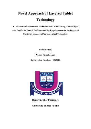 Novel Approach of Layered Tablet
Technology
A Dissertation Submitted to the Department of Pharmacy, University of
Asia Pacific for Partial Fulfillment of the Requirements for the Degree of
Master of Science in Pharmaceutical Technology
Submitted By
Name: Nusrat Jahan
Registration Number: 13207029
Department of Pharmacy
University of Asia Pacific
 