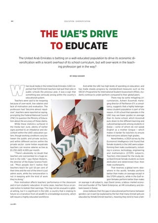 EDUCATION · DIVERSIFICATION
THE UAE’S DRIVE
TO EDUCATE
The United Arab Emirates is betting on a well-educated population to drive its economic di-
versiﬁcation with a recent overhaul of its school curriculum, but will over-work in the teach-
ing profession get in the way?
BY HEBA HASHEM
hen local media in the United Arab Emirates (UAE) re-
ported that 319 Emirati teachers had quit their jobs in
public schools the previous year, it was a sign that
something was seriously wrong within the country’s
educational system.
Teachers were said to be resigning
because of over-work, low salaries and
lack of motivation and evaluation. The
profession had “become almost repul-
sive”, teachers were reported as saying,
prompting the Federal National Council
(FNC) to question the Ministry of Educa-
tion about the accuracy of these claims.
While these statistics surfaced in
the media last June, plenty of earlier
signs pointed to an imbalance and dis-
content within the UAE’s education sys-
tem, though working conditions vary be-
tween the public and private sectors,
and within different sectors within the
private sector: some Indian expatriate
teachers can receive salaries as low as
$1,250 (AED 4,500) per month.
“There’s absolutely no doubt that
teachers are overworked to a huge ex-
tent in the UAE,” says Rohan Roberts,
the director of the Dubai Science Festi-
val. “Most people don’t realise that
teachers teach for just 10 per cent of
their time and the rest of the time it’s just
admin work, while the remuneration is
not in keeping with the kind of work
they’re doing.”
Poor motivation affects teachers’ performance in the classroom
and in turn students’ education. In some cases, teachers focus on pri-
vate tuition to bolster their earnings. This may not be unusual in a glob-
al setting, but it is signiﬁcant in the UAE, a country that is staking its
future on a transition from oil wealth to a knowledge economy, which
will require a highly-educated workforce.
And while the UAE has high levels of spending on education, and
has made steady progress by standardised measures such as the
OECD’s Programme for International Student Assessment (PISA), stu-
dents continue to under-perform compared to their global peers.
There may be some mitigating cir-
cumstances. Ashwin Assomull, mana-
ging director of Parthenon-EY, a consul-
tancy, suggests that a highly heteroge-
neous student population is part of the
reason. A UK school that operates in the
UAE may see lower grades on average
than its home school, which Assomull
puts down to the different learning and
cultural backgrounds among students in
Dubai – some of whom do not speak
English as a mother tongue – which
makes it harder for teachers to ensure
that everyone obtains high grades.
Nevertheless, a 2014 survey by the
Economist Intelligence Unit found that
female students in the UAE were outper-
forming their male counterparts, includ-
ing in science, technology, engineering
and mathematics (STEM) subjects.
Teachers interviewed for the study de-
scribed Emirati female students as more
dedicated and determined than their
male counterparts.
That reverses a global norm: else-
where in the world, females perform
better than males on average except in
the STEM subjects, while in the Gulf re-
gion females perform better than males
on average in all subjects, says David Jones, a labour market econo-
mist and founder of The Talent Enterprise, an HR consultancy and do-
tank based in Dubai.
Jones believes that this gap in educational performance between
genders can in part be explained by the fact that many Emirati girls are
educated by female Emirati teachers, meaning they tend to have a bet-
Images:AbuDhabiScienceFestival(ADSF)
44
 