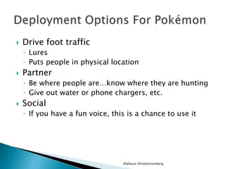  Drive foot traffic
◦ Lures
◦ Puts people in physical location
 Partner
◦ Be where people are…know where they are hunting
◦ Give out water or phone chargers, etc.
 Social
◦ If you have a fun voice, this is a chance to use it
@lafauce @mattjrosenberg
 