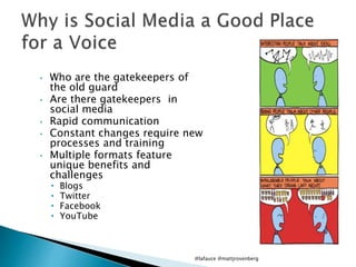 • Who are the gatekeepers of
the old guard
• Are there gatekeepers in
social media
• Rapid communication
• Constant changes require new
processes and training
• Multiple formats feature
unique benefits and
challenges
• Blogs
• Twitter
• Facebook
• YouTube
@lafauce @mattjrosenberg
 
