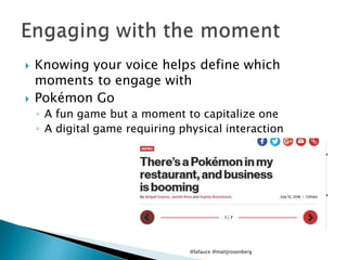  Knowing your voice helps define which
moments to engage with
 Pokémon Go
◦ A fun game but a moment to capitalize one
◦ A digital game requiring physical interaction
@lafauce @mattjrosenberg
 