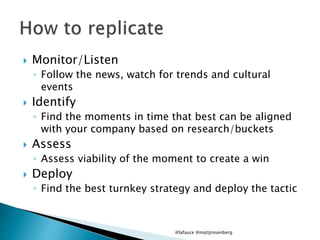  Monitor/Listen
◦ Follow the news, watch for trends and cultural
events
 Identify
◦ Find the moments in time that best can be aligned
with your company based on research/buckets
 Assess
◦ Assess viability of the moment to create a win
 Deploy
◦ Find the best turnkey strategy and deploy the tactic
@lafauce @mattjrosenberg
 