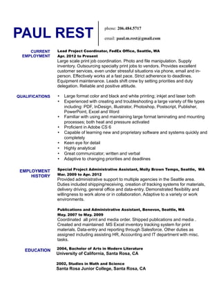 PAUL REST
Lead Project Coordinator, FedEx Office, Seattle, WA
Apr. 2012 to Present
Large scale print job coordination. Photo and file manipulation. Supply
inventory. Outsourcing specialty print jobs to vendors. Provides excellent
customer services, even under stressful situations via phone, email and in-
person. Effectively works at a fast pace. Strict adherence to deadlines.
Equipment maintenance. Leads shift crew by setting priorities and duty
delegation. Reliable and positive attitude.
• Large format color and black and white printing; inkjet and laser both
• Experienced with creating and troubleshooting a large variety of file types
including: PDF, InDesign, Illustrator, Photoshop, Postscript, Publisher,
PowerPoint, Excel and Word
• Familiar with using and maintaining large format laminating and mounting
processes; both heat and pressure activated
• Proficient in Adobe CS 6
• Capable of learning new and proprietary software and systems quickly and
completely
• Keen eye for detail
• Highly analytical
• Great communicator; written and verbal
• Adaptive to changing priorities and deadlines
Special Project Administrative Assistant, Molly Brown Temps, Seattle, WA
Mar. 2009 to Apr. 2012
Provided administrative support to multiple agencies in the Seattle area.
Duties included shipping/receiving, creation of tracking systems for materials,
delivery driving, general office and data-entry. Demonstrated flexibility and
willingness to work alone or in collaboration. Adaptive to a variety or work
environments.
Publications and Administrative Assistant, Benevon, Seattle, WA
May. 2007 to May. 2009
Coordinated all print and media order. Shipped publications and media .
Created and maintained MS Excel inventory tracking system for print
materials. Data-entry and reporting through Salesforce. Other duties as
assigned including assisting HR, Accounting and IT department with misc.
tasks.
2004, Bachelor of Arts in Modern Literature
University of California, Santa Rosa, CA
2002, Studies in Math and Science
Santa Rosa Junior College, Santa Rosa, CA
phone: 206.484.5717
email: paul.m.rest@gmail.com
CURRENT
EMPLOYMENT
QUALIFICATIONS
EMPLOYMENT
HISTORY
EDUCATION
 