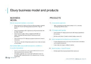We are a payment institution, not a bank
• Ebury Partners UK Limited is an Electronic Money Institution regulated
by the FCA in the UK and Passported across the EEA. Reg. No.
900797
• Ebury Partners Belgium BV is registered as a Payment Institution with
the NBB in Belgium.
• Ebury Partners Canada Limited is regulated by FINTRAC for
Money Exchange Dealing and Money Transferring. Reg No.
M17949017
• All our products (incl. FX hedging) are payment solutions not financial
instruments.
• This limits our risk when offering these products to our clients and make
us more nimble.
We facilitate B2B cross-border transactions, not B2C or
in-country transactions
• Ebury’s core capabilities are built to support B2B transactions and to
offer global transaction services to SMEs
• FX hedging capabilities are our main USP and therefore we are not
focusing on B2C transactions with no FX component (e.g., in-country
transactions)
1. Cross-border payments
• Make cross-border payments simple and fast in 110+ currencies,
including illiquid EM currencies
2. FX hedging with liquidity
• Great breadth of FX hedging solutions and offer hedging capabilities in
65 currencies
• Minimise cash tied up in forward contracts hedging currency risk
3. Cash management and bank account provision
• Provide designated currency accounts in 68 currencies for international
cash management purposes
• Collect funds from buyers in different countries
4. Direct Lending – Import Finance
• Working capital financing associated with the import cycle
4 Ebury business model and products
PRODUCTSBUSINESS
MODEL
+44 (0) 20 3872 6670 | info@ebury.com | ebury.com
 
