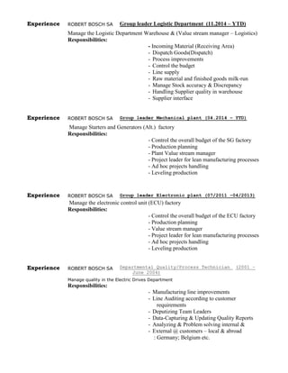 Experience ROBERT BOSCH SA Group leader Logistic Department (11.2014 – YTD)
Manage the Logistic Department Warehouse & (Value stream manager – Logistics)
Responsibilities:
- Incoming Material (Receiving Area)
- Dispatch Goods(Dispatch)
- Process improvements
- Control the budget
- Line supply
- Raw material and finished goods milk-run
- Manage Stock accuracy & Discrepancy
- Handling Supplier quality in warehouse
- Supplier interface
Experience ROBERT BOSCH SA Group leader Mechanical plant (04.2014 – YTD)
Manage Starters and Generators (Alt.) factory
Responsibilities:
- Control the overall budget of the SG factory
- Production planning
- Plant Value stream manager
- Project leader for lean manufacturing processes
- Ad hoc projects handling
- Leveling production
Experience ROBERT BOSCH SA Group leader Electronic plant (07/2011 –04/2013)
Manage the electronic control unit (ECU) factory
Responsibilities:
- Control the overall budget of the ECU factory
- Production planning
- Value stream manager
- Project leader for lean manufacturing processes
- Ad hoc projects handling
- Leveling production
Experience ROBERT BOSCH SA Departmental Quality/Process Technician (2001 –
June 2004)
Manage quality in the Electric Drives Department
Responsibilities:
- Manufacturing line improvements
- Line Auditing according to customer
requirements
- Deputizing Team Leaders
- Data-Capturing & Updating Quality Reports
- Analyzing & Problem solving internal &
- External @ customers – local & abroad
: Germany; Belgium etc.
 