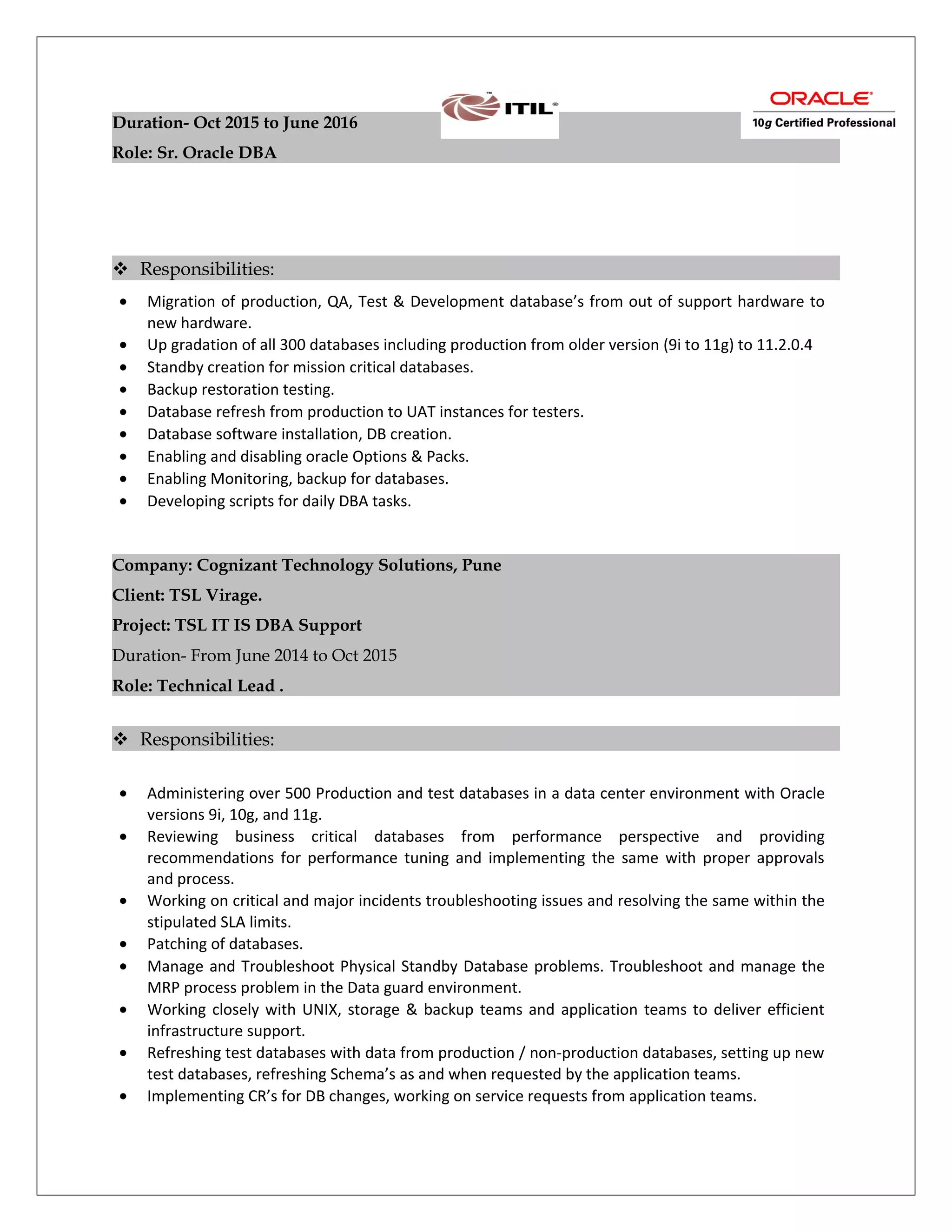 Duration- Oct 2015 to June 2016
Role: Sr. Oracle DBA
 Responsibilities:
• Migration of production, QA, Test & Development database’s from out of support hardware to
new hardware.
• Up gradation of all 300 databases including production from older version (9i to 11g) to 11.2.0.4
• Standby creation for mission critical databases.
• Backup restoration testing.
• Database refresh from production to UAT instances for testers.
• Database software installation, DB creation.
• Enabling and disabling oracle Options & Packs.
• Enabling Monitoring, backup for databases.
• Developing scripts for daily DBA tasks.
Company: Cognizant Technology Solutions, Pune
Client: TSL Virage.
Project: TSL IT IS DBA Support
Duration- From June 2014 to Oct 2015
Role: Technical Lead .
 Responsibilities:
• Administering over 500 Production and test databases in a data center environment with Oracle
versions 9i, 10g, and 11g.
• Reviewing business critical databases from performance perspective and providing
recommendations for performance tuning and implementing the same with proper approvals
and process.
• Working on critical and major incidents troubleshooting issues and resolving the same within the
stipulated SLA limits.
• Patching of databases.
• Manage and Troubleshoot Physical Standby Database problems. Troubleshoot and manage the
MRP process problem in the Data guard environment.
• Working closely with UNIX, storage & backup teams and application teams to deliver efficient
infrastructure support.
• Refreshing test databases with data from production / non-production databases, setting up new
test databases, refreshing Schema’s as and when requested by the application teams.
• Implementing CR’s for DB changes, working on service requests from application teams.
 