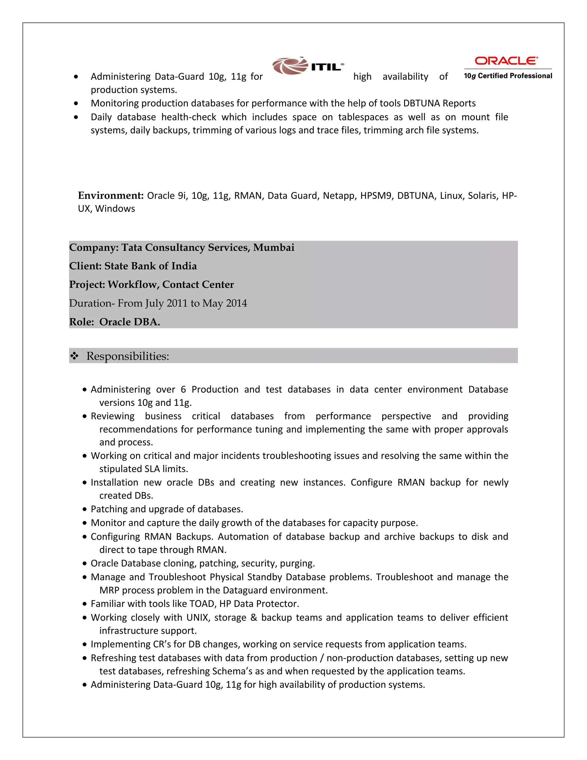 • Administering Data-Guard 10g, 11g for high availability of
production systems.
• Monitoring production databases for performance with the help of tools DBTUNA Reports
• Daily database health-check which includes space on tablespaces as well as on mount file
systems, daily backups, trimming of various logs and trace files, trimming arch file systems.
Environment: Oracle 9i, 10g, 11g, RMAN, Data Guard, Netapp, HPSM9, DBTUNA, Linux, Solaris, HP-
UX, Windows
Company: Tata Consultancy Services, Mumbai
Client: State Bank of India
Project: Workflow, Contact Center
Duration- From July 2011 to May 2014
Role: Oracle DBA.
 Responsibilities:
• Administering over 6 Production and test databases in data center environment Database
versions 10g and 11g.
• Reviewing business critical databases from performance perspective and providing
recommendations for performance tuning and implementing the same with proper approvals
and process.
• Working on critical and major incidents troubleshooting issues and resolving the same within the
stipulated SLA limits.
• Installation new oracle DBs and creating new instances. Configure RMAN backup for newly
created DBs.
• Patching and upgrade of databases.
• Monitor and capture the daily growth of the databases for capacity purpose.
• Configuring RMAN Backups. Automation of database backup and archive backups to disk and
direct to tape through RMAN.
• Oracle Database cloning, patching, security, purging.
• Manage and Troubleshoot Physical Standby Database problems. Troubleshoot and manage the
MRP process problem in the Dataguard environment.
• Familiar with tools like TOAD, HP Data Protector.
• Working closely with UNIX, storage & backup teams and application teams to deliver efficient
infrastructure support.
• Implementing CR’s for DB changes, working on service requests from application teams.
• Refreshing test databases with data from production / non-production databases, setting up new
test databases, refreshing Schema’s as and when requested by the application teams.
• Administering Data-Guard 10g, 11g for high availability of production systems.
 
