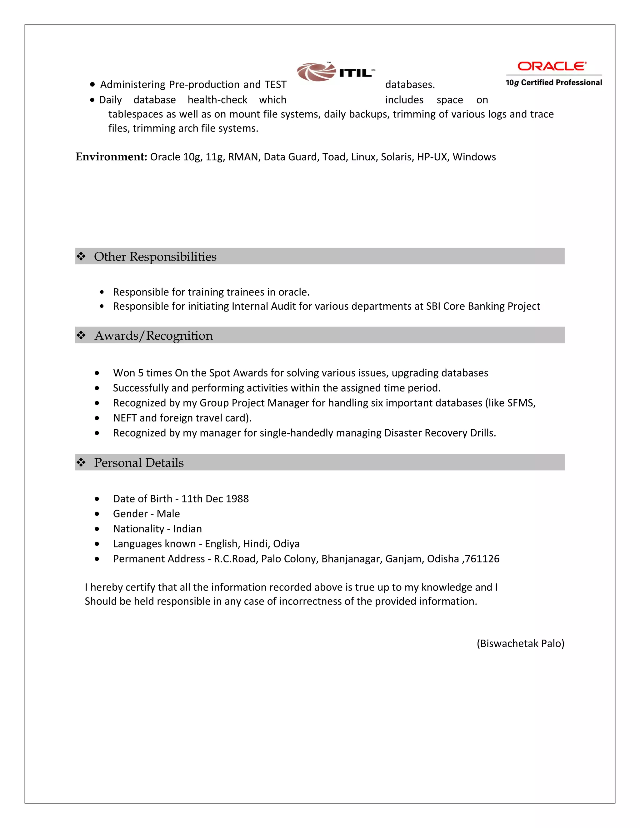 • Administering Pre-production and TEST databases.
• Daily database health-check which includes space on
tablespaces as well as on mount file systems, daily backups, trimming of various logs and trace
files, trimming arch file systems.
Environment: Oracle 10g, 11g, RMAN, Data Guard, Toad, Linux, Solaris, HP-UX, Windows
 Other Responsibilities
• Responsible for training trainees in oracle.
• Responsible for initiating Internal Audit for various departments at SBI Core Banking Project
 Awards/Recognition
• Won 5 times On the Spot Awards for solving various issues, upgrading databases
• Successfully and performing activities within the assigned time period.
• Recognized by my Group Project Manager for handling six important databases (like SFMS,
• NEFT and foreign travel card).
• Recognized by my manager for single-handedly managing Disaster Recovery Drills.
 Personal Details
• Date of Birth - 11th Dec 1988
• Gender - Male
• Nationality - Indian
• Languages known - English, Hindi, Odiya
• Permanent Address - R.C.Road, Palo Colony, Bhanjanagar, Ganjam, Odisha ,761126
I hereby certify that all the information recorded above is true up to my knowledge and I
Should be held responsible in any case of incorrectness of the provided information.
(Biswachetak Palo)
 