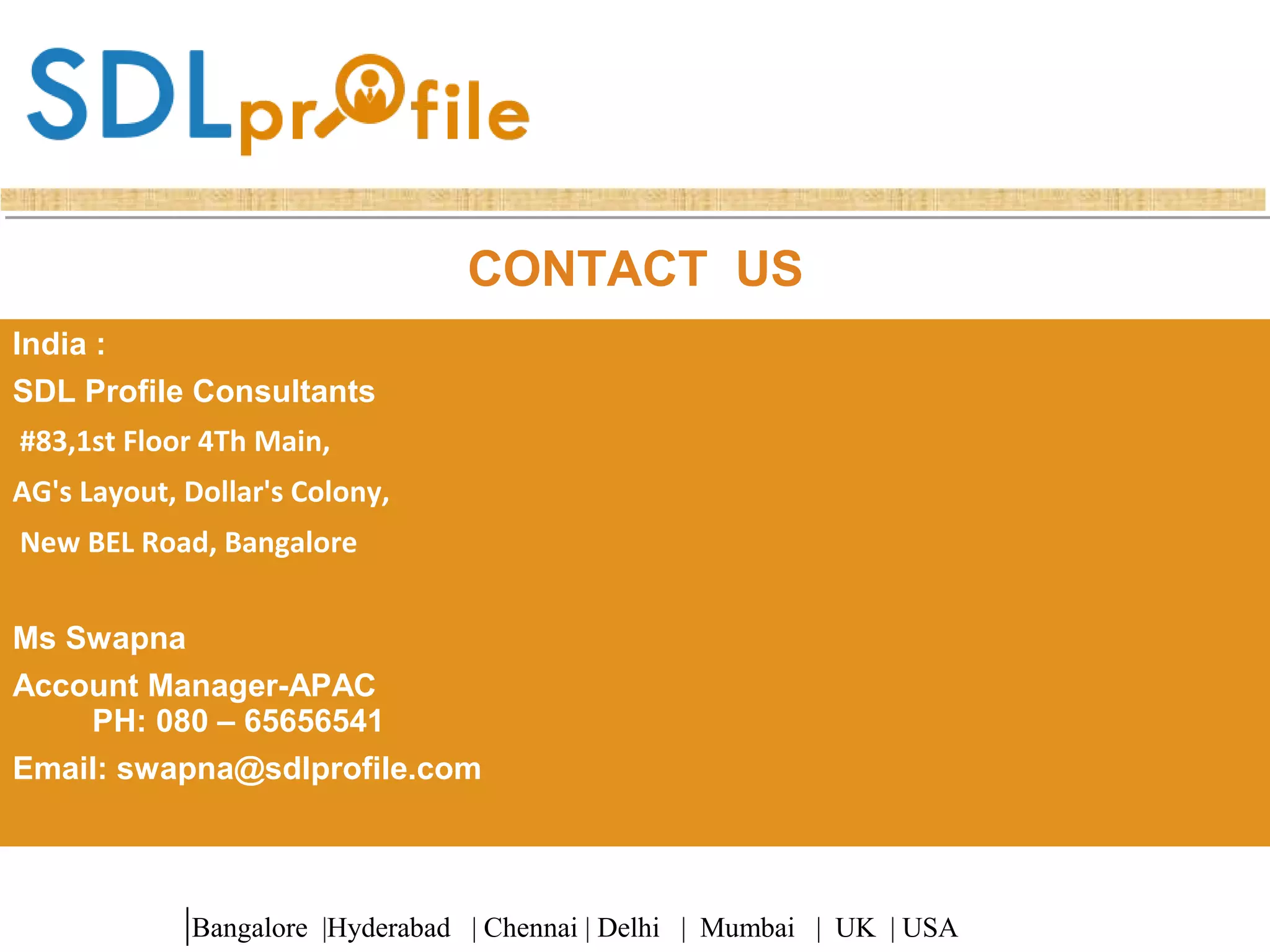 CONTACT US
India :
SDL Profile Consultants
#83,1st Floor 4Th Main,
AG's Layout, Dollar's Colony,
New BEL Road, Bangalore
Ms Swapna
Account Manager-APAC
PH: 080 – 65656541
Email: swapna@sdlprofile.com
|Bangalore |Hyderabad | Chennai | Delhi | Mumbai | UK | USA
 