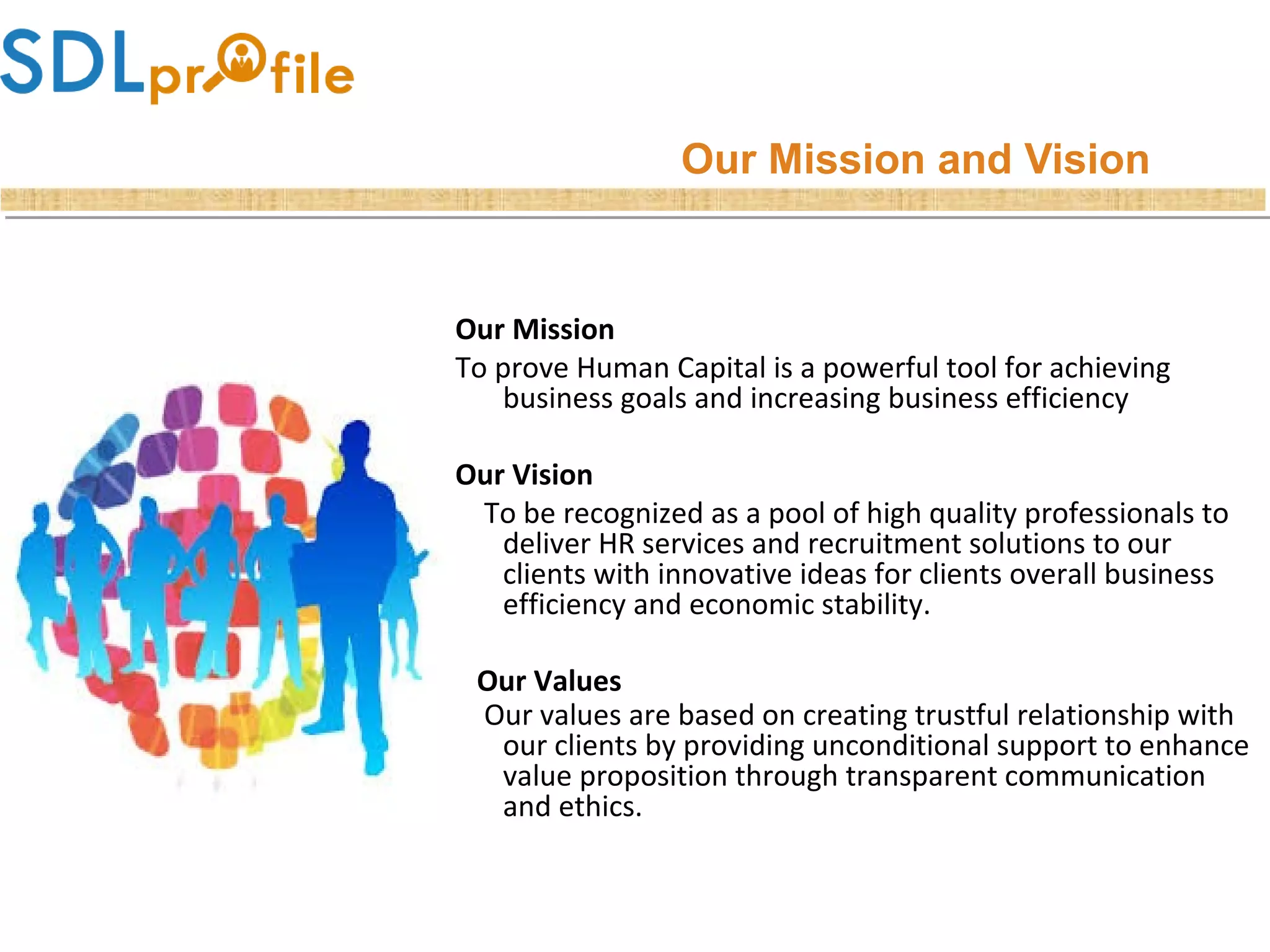 Our Mission and Vision
Our Mission
To prove Human Capital is a powerful tool for achieving
business goals and increasing business efficiency
Our Vision
To be recognized as a pool of high quality professionals to
deliver HR services and recruitment solutions to our
clients with innovative ideas for clients overall business
efficiency and economic stability.
Our Values
Our values are based on creating trustful relationship with
our clients by providing unconditional support to enhance
value proposition through transparent communication
and ethics.
 