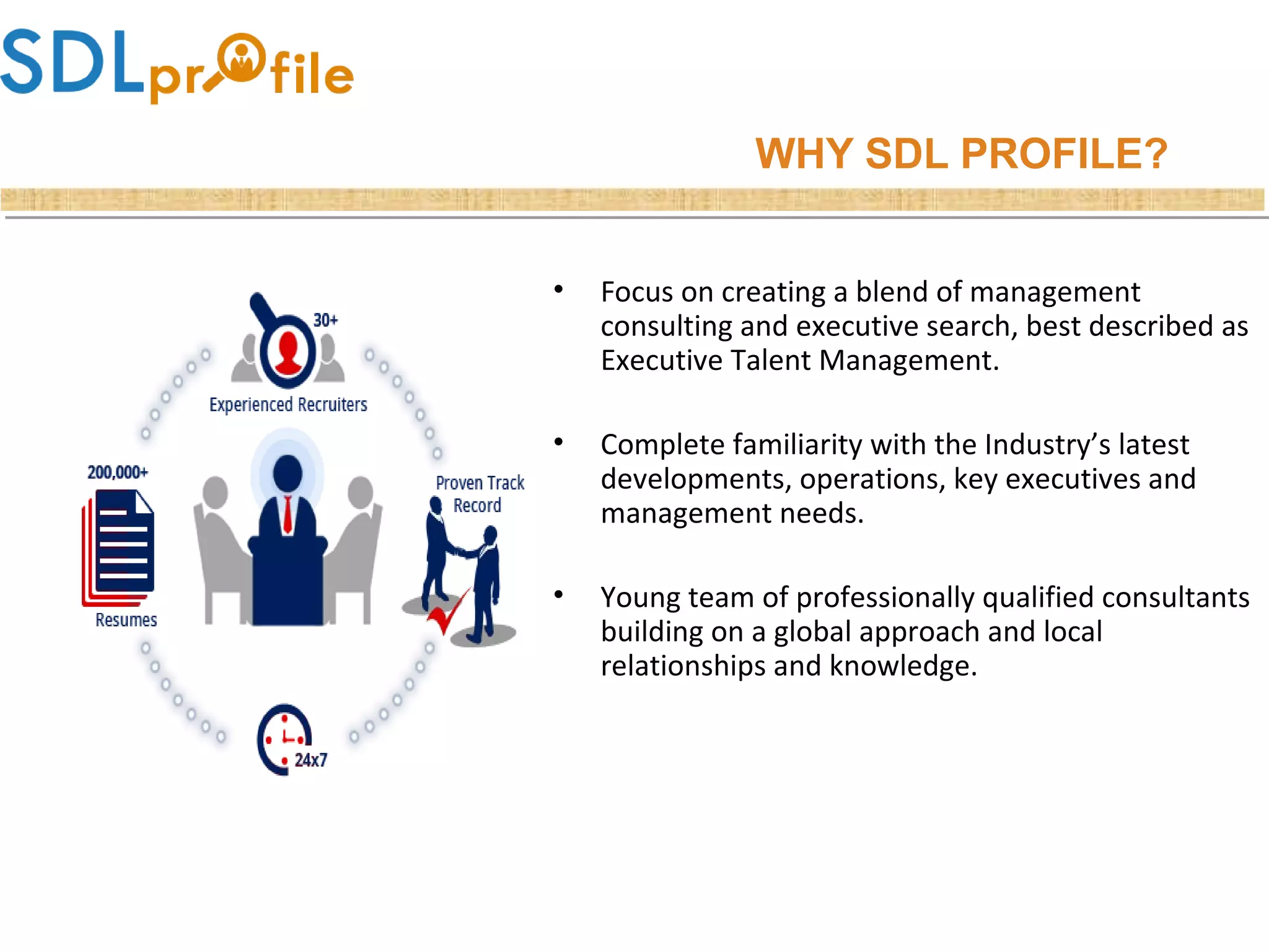WHY SDL PROFILE?
• Focus on creating a blend of management
consulting and executive search, best described as
Executive Talent Management.
• Complete familiarity with the Industry’s latest
developments, operations, key executives and
management needs.
• Young team of professionally qualified consultants
building on a global approach and local
relationships and knowledge.
 