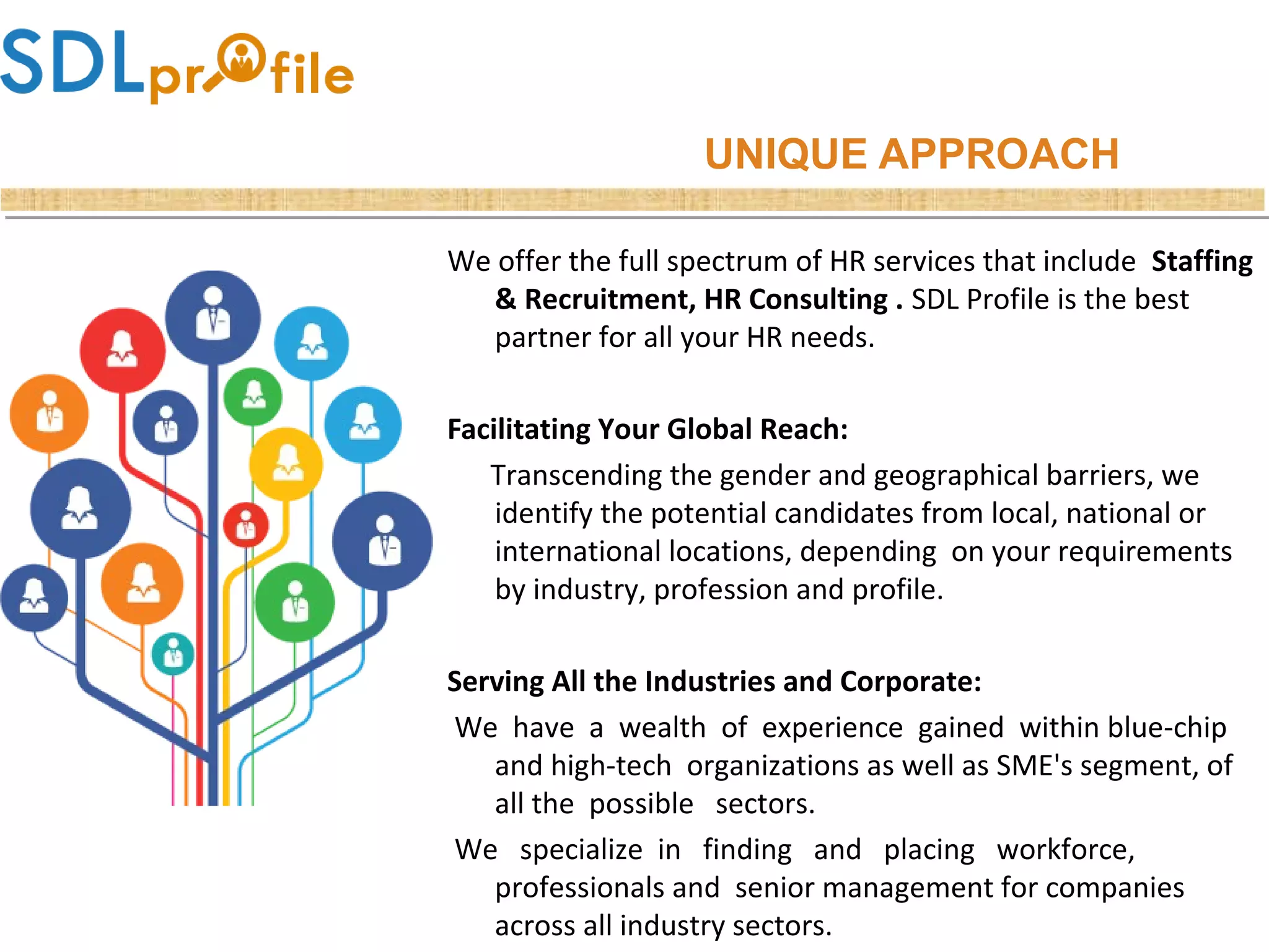 UNIQUE APPROACH
We offer the full spectrum of HR services that include Staffing
& Recruitment, HR Consulting . SDL Profile is the best
partner for all your HR needs.
Facilitating Your Global Reach:
Transcending the gender and geographical barriers, we
identify the potential candidates from local, national or
international locations, depending on your requirements
by industry, profession and profile.
Serving All the Industries and Corporate:
We have a wealth of experience gained within blue-chip
and high-tech organizations as well as SME's segment, of
all the possible sectors.
We specialize in finding and placing workforce,
professionals and senior management for companies
across all industry sectors.
 