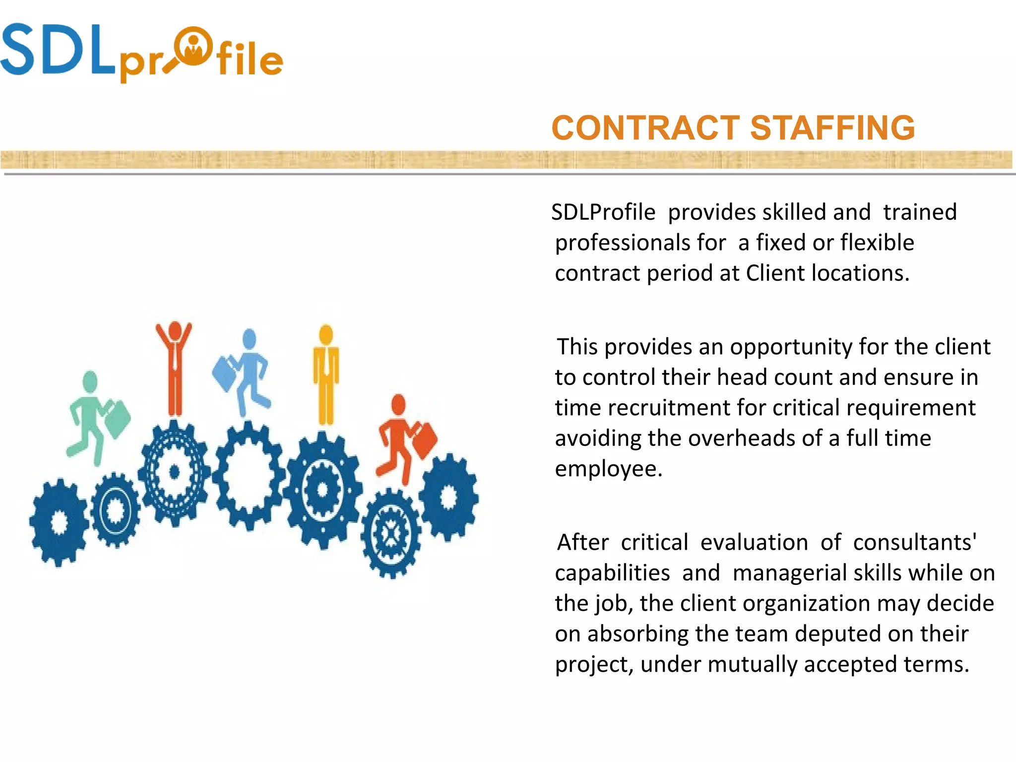 CONTRACT STAFFING
SDLProfile provides skilled and trained
professionals for a fixed or flexible
contract period at Client locations.
This provides an opportunity for the client
to control their head count and ensure in
time recruitment for critical requirement
avoiding the overheads of a full time
employee.
After critical evaluation of consultants'
capabilities and managerial skills while on
the job, the client organization may decide
on absorbing the team deputed on their
project, under mutually accepted terms.
 