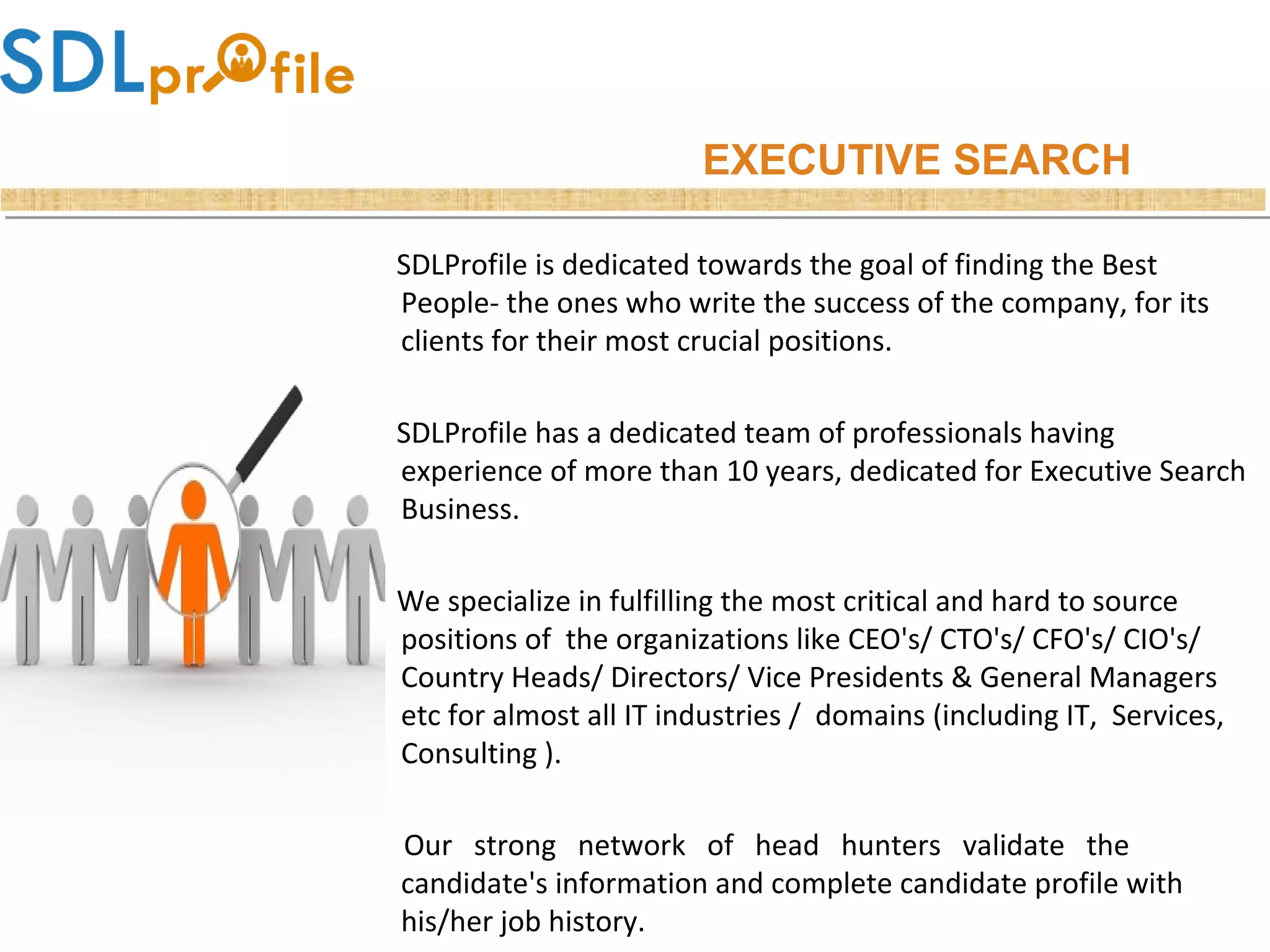 EXECUTIVE SEARCH
SDLProfile is dedicated towards the goal of finding the Best
People- the ones who write the success of the company, for its
clients for their most crucial positions.
SDLProfile has a dedicated team of professionals having
experience of more than 10 years, dedicated for Executive Search
Business.
We specialize in fulfilling the most critical and hard to source
positions of the organizations like CEO's/ CTO's/ CFO's/ CIO's/
Country Heads/ Directors/ Vice Presidents & General Managers
etc for almost all IT industries / domains (including IT, Services,
Consulting ).
Our strong network of head hunters validate the
candidate's information and complete candidate profile with
his/her job history.
 