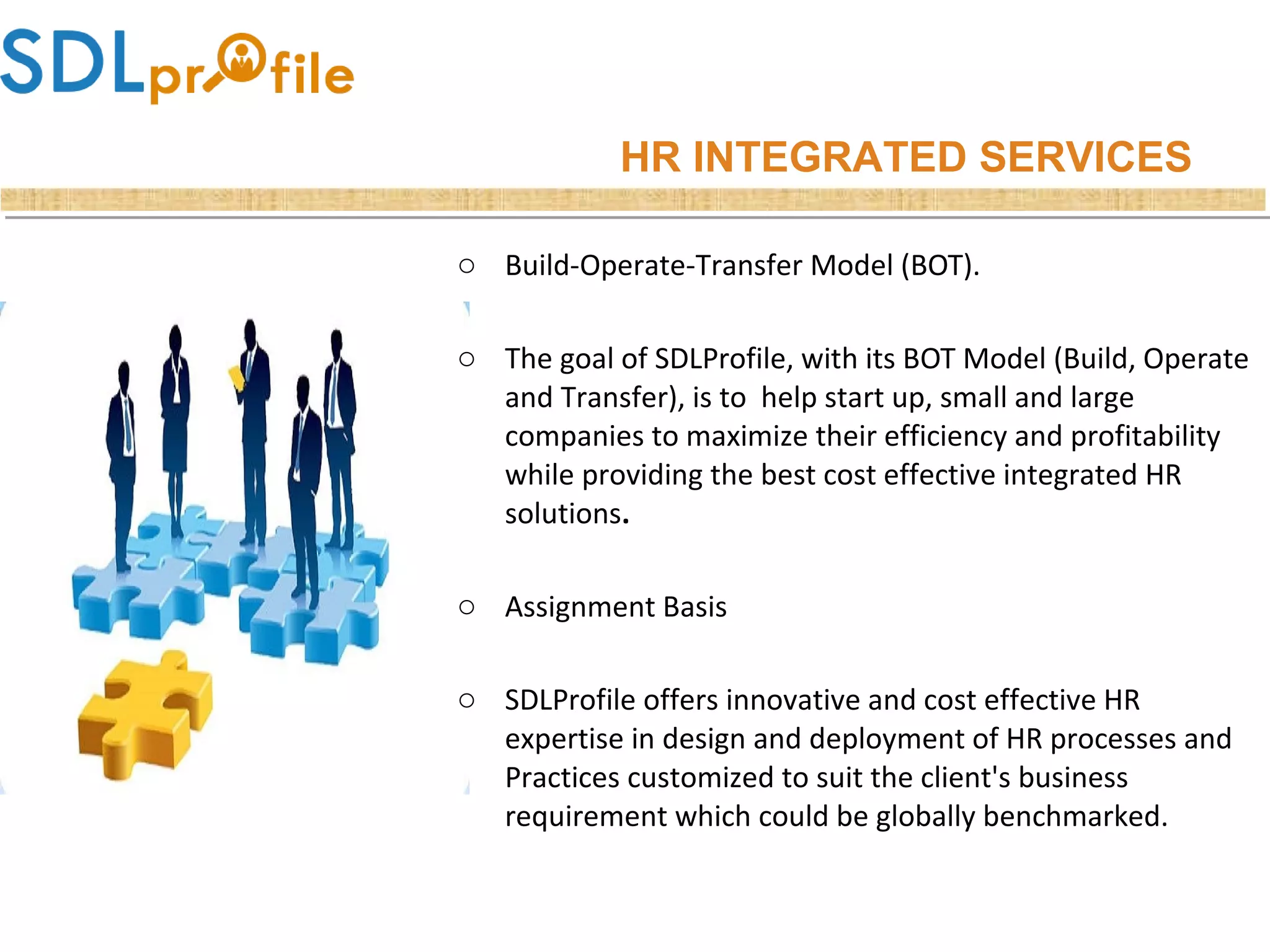 o Build-Operate-Transfer Model (BOT).
o The goal of SDLProfile, with its BOT Model (Build, Operate
and Transfer), is to help start up, small and large
companies to maximize their efficiency and profitability
while providing the best cost effective integrated HR
solutions.
o Assignment Basis
o SDLProfile offers innovative and cost effective HR
expertise in design and deployment of HR processes and
Practices customized to suit the client's business
requirement which could be globally benchmarked.
HR INTEGRATED SERVICES
 
