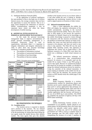 M. Saranya et al Int. Journal of Engineering Research and Applications www.ijera.com
ISSN : 2248-9622, Vol. 4, Issue 3( Version 5), March 2014, pp.01-04
www.ijera.com 2 | P a g e
5) Intelligent Hardware Network (IHN).
In the application of artificial intelligence
the main problem is Due to the high cost of wireless
Internet access, the average consumer does not have
the opportunity to access the Internet. This is to a
large extent hampered the enthusiasm of end-user.
Mobile communications equipment is also an
important factor which can affect the future
development of mobile learning.
B. ARTIFICIAL INTELLEGENCE IN
PERSONAL KONWLEDGE MANAGEMENT
In this study the personal knowledge
management helps to improve personalisation of
people personal knowledge management is a
conceptual framework, which is used to
organizations, individuals think it is important to
integrate information and integrate information in
order to allow them into personal knowledge
warehouse. It introduces problems like:
 The problem of information overload.
 The problem of unstructured information.
 The problem of tacit knowledge.
 The problem of decision making
Table 1 Location aware technologies
Interacti
ve
system
Location
Based
techniques
Architectural
style
Extra
device
Agent
system
WiFi Centralized and
standalone
screens
Tour
guide
system
RFID Non centralized screens
E
museum
project
Bluetooth standalone none
Phone
guide
Bluetooth standalone Camera
equippe
d
with
mobile
phone
Interacti
ve guide
system
RFID Centralized or
standalone
camera
III. POSITIONING TECHNIQUE
3.1. Location service
The location service is required to identify
user’s position in the museum.. We use infrared
signal transmitters at the front side of every exhibits
to do the positioning, by letting them keep telling the
tour agents inside the mobile devices their identify
number. The tours agents then give this identify
number to the location service so as to know where it
is and what exhibit the user is looking at. Besides
supporting user positioning, location service is also
used to support queries on locations of other visitors.
3.2 Infrared transmission device
Once a visitor approaches the exhibit, his
PDA will display the expositive information of the
exhibit automatically, according to the received
infrared signal from the exhibit. That is, the visitor is
able to learn deeply or just browse the expositive
information by himself, based on his knowledge on
the exhibit. Knowledge is passed to visitors through
the interaction with the museum environment, and
the problem on limited tape capacity no longer exists.
Besides, the visitor can roam and look around in the
museum at his pleasure, and does not need to stay
close to the expositor. The Palm OS was the most
popular PDA operating system. Our approach to
implement this system was no doubt being it. The
hardware resources of a Palm PDA were quite few
which was a challenge to build virtual museum on
hand
The infrared transmission technique we
want is a connectionless data communication
protocol. Its mission is to constantly send out the
exhibit ID no matter if there is any PDA going to
receive that signal. Because no commercial products
that match for our design are available, we decided to
design the infrared transmission device by ourselves.
Using the controller of the infrared transmitter, it
keeps emitting an identifier of the exhibit into the air.
Once a PDA gets the identifier, the museum guide
system on PDA should switch the exhibit page to the
correct one.
3.3 RFID.
Radio Frequency Identifier is a wireless
communication method for identifying objects and
therefore can be used to identify places. RFID’s have
been used in various applications that permeate our
daily lives, such as labelling books, films and CDs to
avoid drawing them illegally from a library or a shop.
Another application that has become well known is
the use of an RFID tag in auto-mobiles. This RFID
tag simplifies the payment in highway toll bays with
RFID reader technology.
3.4 GPS
Global Positioning System consists of a
constellation of 24 satellites, equally spaced in six
orbital planes 20,200 kilometres above the Earth, that
transmit two specially coded carrier signals: L1
frequency for civilian use, and L2 for military and
government use” GPS is used as a popular mean to
locate passenger and The GPS system works by
triangulating the location of at least 3 satellites in
 