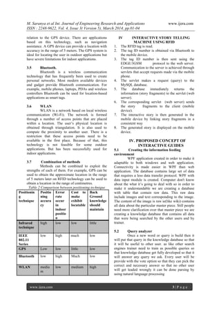 M. Saranya et al Int. Journal of Engineering Research and Applications www.ijera.com
ISSN : 2248-9622, Vol. 4, Issue 3( Version 5), March 2014, pp.01-04
www.ijera.com 3 | P a g e
relation to the GPS device. There are applications
based on this technology, such as navigation
assistance. A GPS device can provide a location with
accuracy in the range of 5 meters. The GPS system is
ideal for locating the user in outdoor applications but
have severe limitations for indoor applications.
3.5 Bluetooth.
Bluetooth is a wireless communication
technology that has frequently been used to create
personal networks. Most modern available devices
and gadget provide Bluetooth communication. For
example, mobile phones, laptops, PDAs and wireless
controllers Bluetooth can be used for location-based
applications as smart tags.
3.6 WLAN
WLAN is a network based on local wireless
communication (Wi-Fi). The network is formed
through a number of access points that are placed
within a location. The user’s physical location is
obtained through triangulation. It is also used to
compute the proximity to another user. There is a
restriction that these access points need to be
available in the first place. Because of that, this
technology is not feasible for some outdoor
applications. But has been successfully used for
indoor applications.
3.7 Combination of methods
Methods can be combined to exploit the
strengths of each of them. For example, GPS can be
used to obtain the approximate location in the range
of 5 meters later on RFID technology can be used to
obtain a location in the range of centimetres.
Table 2 Comparison between positioning technique
Positionin
g
technique
Positio
ning
accura
cy
Error
rate
occur
in
indoor
positio
n
Cost to
make
exhibit
locatable
Back
Ground
knowledge
should
maintain
Infrared
technique
high low low little
IEEE
802.11
Series
low high much low
GPS Low low little low
Bluetooth low high Much low
WLAN mediu
m
low medium high
IV INTERACTIVE STORY TELLING
MACHINE USING RFID
1. The RFID tag is read.
2. The tag ID number is obtained via Bluetooth to
the mobile device.
3. The tag ID number is then sent using the
EDGE/3GSM protocol to the web server.
Communication to the server is achieved through
servlets that accept requests made via the mobile
phone.
4. The servlet makes a request (query) to the
MySQL database.
5. The database immediately returns the
information (story fragments) to the servlet (web
server).
6. The corresponding servlet (web server) sends
the story fragments to the client (mobile
device).
7. The interactive story is then generated in the
mobile device by linking story fragments in a
consistent way
8. The generated story is displayed on the mobile
device.
IV. PROPOSED CONCEPT OF
INTERACTIVE GUIDES
5.1 Creating the information feeding
environment
WPF application created in order to make it
adaptable to both windows and web application.
Connectivity is made easier in WPF than web
application. The database contains large set of data
that requires a less data transfer protocol. WPF with
data input module is created. Computer don't know
about the what it’s going to deal with so in order to
make it understandable we are creating a database
with table that contain raw data. This raw data
include images and text corresponding to the image.
The content of the image is raw ie(like wiki) contains
all data about the particular master piece. Still people
need more clarification over that master piece we are
creating a knowledge database that contains all data
that were being searched by the other users and by
trainer.
5.2 Query analyzer
Once a new word or query is build then it
will put that query in the knowledge database so that
it will be useful to other user. as like other search
engines trainer need to train as possible queries so
that knowledge database get fully developed so that it
will answer any query we ask. Every user will be
provide with the vote option so that they can pick the
correct and necessary answer so that no other user
will get leaded wrongly it can be done parsing by
using natural language processing
 