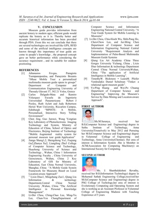 M. Saranya et al Int. Journal of Engineering Research and Applications www.ijera.com
ISSN : 2248-9622, Vol. 4, Issue 3( Version 5), March 2014, pp.01-04
www.ijera.com 4 | P a g e
V. CONCLUSION
Museum guide provides information from
ancient history to modern ages; efficient guide would
replicate the history as it is. Thereby better and
accurate historical information has been provided
through PDA .From this we can conclude that there
are several technologies are involved like GPS, RFID
and some of the artificial intelligence concepts are
known through this importance of tour guide are
come to people’s knowledge , the proposed concept
gave an better performance while considering the
accuracy requirement , and its suitable for outdoor
positioning.
REFERENCES
[1] Athanasios Fevgas, Panagiota
Tsompanopoulou, and Panayiotis Bozanis
“iMuse Mobile Tour: a personalized
multimedia museum guide opens to groups”
Department of Computer and
Communication Engineering University of
Thessaly Glavani 37, 382 21 Volos, Greece
[2] Carlos Delgado-Mata and Ramiro
Velazquez Escuela de Ingenieria
Universidad Panamericana Robert J
Pooley, Ruth Aylett and Judy Robertson
Heriot Watt University, Riccarton Campus,
Edinburgh “MPISTE: A Mobile,
Personalised, Interactive Story Telling
Environment”
[3] Chen Jing, Guo Junwei, Wang Yongtian
Key Laboratory of Photoelectronic Imaging
Technology and System, Ministry of
Education of China, School of Optics and
Electronics, Beijing Institute of Technology
“Mobile Augmented reality system for
personal museum tour guide Application”
[4] Jianga Shang1,2, Shengsheng Yu1, Fuqiang
Gu2,Zhanya Xu2, Liangfeng Zhu3 College
of Computer Science and Technology,
Huazhong University of Science and
Technology , Wuhan, China 1 Information
Engineering Faculty , China University of
Geosciences, Wuhan, China 2 Key
Laboratory of GIS for Ministry of
Education, East China Normal University,
Shanghai, China “A Mobile Guide System
Framework for Museums Based on Local
Location-aware Approach”
[5] ” Lixin Diao1, Mingzhang Zuo1, Qiang Liu
Information & technology
Department,Central China Normal
University ,Wuhan, China “The Artificial
Intelligence in Personal Knowledge
Management”.
[6] Li-Der Chou, Ching-Chao Lee, Ming-Yu
Lee, Chun-Yen ChangDepartment of
Computer Science and Information
Engineering National Central University, “A
Tour Guide System for Mobile Learning in
Museums”
[7] Li-Der Chou, Chia-Hsieh Wu, Shih-Pang Ho,
Chen-Chow Lee, and Jui-Ming Chen
Department of Computer Science and
Information Engineering National Central
University “Requirement Analysis and
Implementation of Palm-Based Multimedia
Museum Guide Systems
[8] Qiang Liu Art Academy China Three
Gorges University Yichang, China , Lixin
Diao Information & technology Department
Central China Normal UniversityWuhan,
China “The application of Artificial
Intelligence in Mobile Learning”.
[9] TimothyW. Bickmore • LauraM. Pfeifer
Vardoulakis Daniel Schulman “Tinker: a
relational agent museum guide”.
[10] Yo-Ping Huang and Wei-Po Chuang
Department of Computer Science and
Engineering” Improving the Museum’s
Service by Data Mining and Location-aware
Approach”.
FIRST AUTHOR
Ms.M.Saranya, received her
B.E(Computer Science and Engineering) degree in
Sethu Institute of Technology, Anna
University(Tirunelveli) in May 2012 and Pursuing
her M.E(Computer Science and Engineering) degree
in Velammal College of Engineering and
Technology, Anna University(Chennai). Her area of
interest is Information System .She is Member in
ACM(Association for Computing Machinery) an
International Society for Computing.
SECOND AUTHOR
Ms. J. Shanthalakshmi Revathy,
received her B.E(Information Technology) degree in
Mohamed Sathak Engineering College,received her
M.E(Computer Science and Engineering) degree in
PSG College of Techology,her area of interest is
Evolutionary Computing and Operating System and
she is working as an Assistant Professor in Velammal
College of Engineering Madurai with Teaching
Experience of 5 years
 