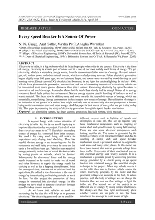 Arati Sathe et al Int. Journal of Engineering Research and Applications www.ijera.com
ISSN : 2248-9622, Vol. 4, Issue 3( Version 6), March 2014, pp.01-05
www.ijera.com 1 | P a g e
Every Speed Breaker Is A Source Of Power
N. N. Ghuge, Arati Sathe, Varsha Patil, Anagha Warankar
*(Dept. of Electrical Engineering, JSPM’s Bhivarabai Sawant Inst. Of Tech. & Research (W), Pune-412207)
** (Dept. of Electrical Engineering, JSPM’s Bhivarabai Sawant Inst. Of Tech. & Research (W), Pune-412207)
*** (Dept. of Electrical Engineering, JSPM’s Bhivarabai Sawant Inst. Of Tech. & Research (W), Pune-412207)
**** (Dept. of Electrical Engineering, JSPM’s Bhivarabai Sawant Inst. Of Tech. & Research (W), Pune412207)
ABSTRACT
Electricity in India, is a big problem which is faced by people who reside in the country. Electricity is the form
of energy, Electricity is a basic part of nature and it is one of our most widely used forms of energy. We get
electricity, which is a secondary energy source, from the conversion of other sources of energy, like coal, natural
gas, oil, nuclear power and other natural sources, which are called primary sources. Before electricity generation
began slightly over 100 years ago, we use kerosene lamps, and rooms were warmed by wood-burning or coal
burning stoves. Direct current (DC) electricity had been used in arc lights for outdoor lighting. In the late-1800s,
Nikola Tesla pioneered the generation, transmission, and use of alternating current (AC) electricity, which can
be transmitted over much greater distances than direct current. Generating electricity by speed breakers is
innovative and useful concept. Researches show that the world has already had its enough Shares of its energy
resources. Fossil fuels pollute the environment. Nuclear energy requires careful handling of both raw as well as
waste material. The focus now is shifting more and more towards the renewable sources of energy, which are
essentially, nonpolluting. Energy conservation is the cheapest new source of energy. The utilization of energy is
an indication of the growth of a nation. One might conclude that to be materially rich and prosperous, a human
being needs to consume more and more energy. And this paper is best source of energy that we get in day to day
life. This paper is presenting the study of electricity generation through the speed breaker mechanism.
Keywords - ac: alternating current, dc: direct current, generation, lead acid battery, speed breaker.
I. INTRODUCTION
Is anyone happy with current situation of
electricity in India. So, this is our small step to try to
improve this situation by our project. First of all what
does electricity mean to us??? Electricity- secondary
source of energy i.e. converted from other sources.
We need it for every small thing, still notice its
importance only during load shedding. Man has
needed the use energy at an increasing rate for his
sustenance and well being ever since he came on the
earth a few million years ago. Primitive man required
energy primarily in the form of wood. He derived this
by eating plants or animals, which he hunted.
Subsequently he discovered force and his energy
needs increased as he started to make use of wood
and other bio-mass to supply the energy needs for
cooking as well as for a keeping himself warm. With
the passage of time, man started to cultivate land for
agriculture. He added a new dimension to the use of
energy by domesticating and training animals to work
for him. For this project the conversion of force
energy is converted into electrical energy. In this
project we have tried to generate electricity through
speed breakers present on roads.
As we know that vehicles on road are
increasing day by day this will help us to generate
electricity. This electricity generated can be used for
different purpose such as lighting of signals and
streetlights on road etc. This set up requires very
basic mechanical components such as coupling of
motor shaft and speed breaker by using ball bearing.
There are also some electrical components such
battery, rectifier etc. The power is generated by the
motion of wheels over the speed breakers and due to
coupling of motor shaft and speed breaker
mechanism power is generated and can be supplied to
rural areas and many other places. In this model we
have been showed that we can generate voltage from
busy traffic. Conversion of their mechanical energy
into electrical energy used widely concept. It is a
mechanism to generate power by converting potential
energy generated by a vehicle going on up speed
breaker into rotational energy. We used that simple
technique to the project. When any vehicle moves it
on the roller then due to friction vehicle rotates the
roller. Electricity generates by the motor and that
generated voltage can connects to the bulb. In actual
practice, with the help of voltage we can charge the
batteries then we can use that voltage to light the
bulbs, etc. The second part of the project is an
efficient use of energy by using simple electronics.
We always see that road light continuously glow
whether vehicle are on path or not. We have
introduced this concept to avoid aware of light.
RESEARCH ARTICLE OPEN ACCESS
 