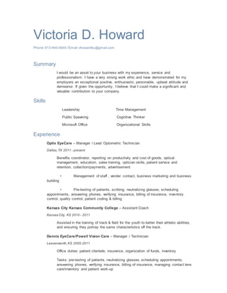 Victoria D. Howard
Phone:913-940-0640 /Email:vhowardku@gmail.com
Summary
I would be an asset to your business with my experience, service and
professionalism. I have a very strong work ethic and have demonstrated for my
employers an exceptional positive, enthusiastic, personable, upbeat attitude and
demeanor. If given the opportunity, I believe that I could make a significant and
valuable contribution to your company.
Skills
Leadership Time Management
Public Speaking Cognitive Thinker
Microsoft Office Organizational Skills
Experience
Optix EyeCare – Manager / Lead Optometric Technician
Dallas,TX 2011 - present
Benefits coordinator, reporting on productivity and cost of goods, optical
management, education, sales training, optician skills, patient service and
retention, collection/payments, advertisement
• Management of staff , vender contact, business marketing and business
building
• Pre-testing of patients, scribing, neutralizing glasses, scheduling
appointments, answering phones, verifying insurance, billing of insurance, inventory
control, quality control, patient coding & billing
Kansas City Kansas Community College – Assistant Coach
Kansas City, KS 2010 - 2011
Assisted in the training of track & field for the youth to better their athletic abilities,
and ensuring they portray the same characteristics off the track.
Dennis EyeCare/Powell Vision Care – Manager / Technician
Leavenworth,KS 2005-2011
Office duties: patient clientele, insurance, organization of funds, inventory
Tasks: pre-testing of patients, neutralizing glasses, scheduling appointments,
answering phones, verifying insurance, billing of insurance, managing contact lens
care/inventory and patient work-up
 
