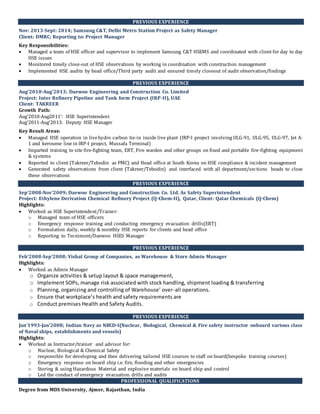 PREVIOUS EXPERIENCE
Nov: 2013-Sept: 2014; Samsung C&T, Delhi Metro Station Project as Safety Manager
Client: DMRC; Reporting to: Project Manager
Key Responsibilities:
 Managed a team of HSE officer and supervisor to implement Samsung C&T HSEMS and coordinated with client for day to day
HSE issues
 Monitored timely close-out of HSE observations by working in coordination with construction management
 Implemented HSE audits by head office/Third party audit and ensured timely closeout of audit observation/findings
PREVIOUS EXPERIENCE
Aug’2010-Aug’2013; Daewoo Engineering and Construction Co. Limited
Project: Inter Refinery Pipeline and Tank form Project (IRP-II), UAE
Client: TAKREER
Growth Path:
Aug’2010-Aug2011’: HSE Superintendent
Aug’2011-Aug’2013: Deputy HSE Manager
Key Result Areas:
 Managed HSE operation in livehydro carbon tie-in inside live plant (IRP-I project involving ULG-91, ULG-95, ULG-97, Jet A-
1 and kerosene line in IRP-I project, Mussafa Terminal)
 Imparted training to site fire-fighting team, ERT, Fire warden and other groups on fixed and portable fire-fighting equipment
& systems
 Reported to client (Takreer/Tebodin as PMC) and Head office at South Korea on HSE compliance & incident management
 Generated safety observations from client (Takreer/Tebodin) and interfaced with all department/sections heads to close
these observations
PREVIOUS EXPERIENCE
Sep’2008-Nov’2009; Daewoo Engineering and Construction Co. Ltd. As Safety Superintendent
Project: Ethylene Derivation Chemical Refinery Project (Q-Chem-II), Qatar, Client: Qatar Chemicals (Q-Chem)
Highlights:
 Worked as HSE Superintendent/Trainer:
o Managed team of HSE officers
o Emergency response training and conducting emergency evacuation drills(ERT)
o Formulation daily, weekly & monthly HSE reports for clients and head office
o Reporting to Tecnimont/Daewoo HSES Manager
PREVIOUS EXPERIENCE
Feb’2008-Sep’2008; Vishal Group of Companies, as Warehouse & Store Admin Manager
Highlights:
 Worked as Admin Manager
o Organize activities & setup layout & space management,
o Implement SOPs, manage risk associated with stock handling, shipment loading & transferring
o Planning, organizing and controlling of Warehouse’ over-all operations.
o Ensure that workplace’s health and safety requirements are
o Conduct premises Health and Safety Audits.
PREVIOUS EXPERIENCE
Jan’1993-Jan’2008; Indian Navy as NBCD-I(Nuclear, Biological, Chemical & Fire safety instructor onboard various class
of Naval ships, establishments and vessels)
Highlights:
 Worked as Instructor/trainer and advisor for:
o Nuclear, Biological & Chemical Safety
o responsible for developing and then delivering tailored HSE courses to staff on board(bespoke training courses)
o Emergency response on board ship i.e. fire, flooding and other emergencies
o Storing & using Hazardous Material and explosive materials on board ship and control
o Led the conduct of emergency evacuation drills and audits
PROFESSIONAL QUALIFICATIONS
Degree from MDS University, Ajmer, Rajasthan, India
 