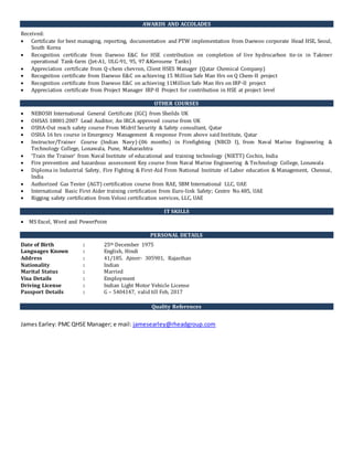 AWARDS AND ACCOLADES
Received:
 Certificate for best managing, reporting, documentation and PTW implementation from Daewoo corporate Head HSE, Seoul,
South Korea
 Recognition certificate from Daewoo E&C for HSE contribution on completion of live hydrocarbon tie-in in Takreer
operational Tank-farm (Jet-A1, ULG-91, 95, 97 &Kerosene Tanks)
 Appreciation certificate from Q-chem chevron, Client HSES Manager (Qatar Chemical Company)
 Recognition certificate from Daewoo E&C on achieving 15 Million Safe Man Hrs on Q Chem-II project
 Recognition certificate from Daewoo E&C on achieving 11Million Safe Man Hrs on IRP-II project
 Appreciation certificate from Project Manager IRP-II Project for contribution in HSE at project level
OTHER COURSES
 NEBOSH International General Certificate (IGC) from Sheilds UK
 OHSAS 18001:2007 Lead Auditor, An IRCA approved course from UK
 OSHA-Out reach safety course From Midrif Security & Safety consultant, Qatar
 OSHA 16 hrs course in Emergency Management & response From above said Institute, Qatar
 Instructor/Trainer Course (Indian Navy)-(06 months) in Firefighting (NBCD I), from Naval Marine Engineering &
Technology College, Lonawala, Pune, Maharashtra
 ‘Train the Trainer’ from Naval Institute of educational and training technology (NIETT) Cochin, India
 Fire prevention and hazardous assessment Key course from Naval Marine Engineering & Technology College, Lonawala
 Diploma in Industrial Safety, Fire Fighting & First-Aid From National Institute of Labor education & Management, Chennai,
India
 Authorized Gas Tester (AGT) certification course from RAE, SBM International LLC, UAE
 International Basic First Aider training certification from Euro-link Safety; Centre No.485, UAE
 Rigging safety certification from Velosi certification services, LLC, UAE
IT SKILLS
 MS Excel, Word and PowerPoint
PERSONAL DETAILS
Date of Birth : 25th December 1975
Languages Known : English, Hindi
Address : 41/185. Ajmer- 305901, Rajasthan
Nationality : Indian
Marital Status : Married
Visa Details : Employment
Driving License : Indian Light Motor Vehicle License
Passport Details : G – 5404147, valid till Feb, 2017
Quality References
James Earley: PMC QHSE Manager; e mail: jamesearley@rheadgroup.com
 