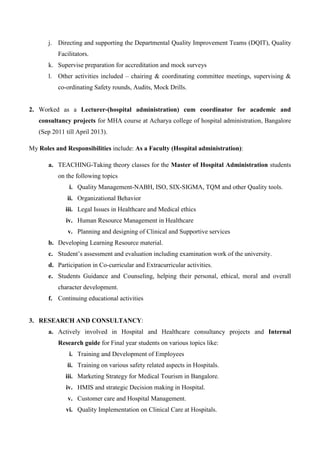 j. Directing and supporting the Departmental Quality Improvement Teams (DQIT), Quality
Facilitators.
k. Supervise preparation for accreditation and mock surveys
l. Other activities included – chairing & coordinating committee meetings, supervising &
co-ordinating Safety rounds, Audits, Mock Drills.
2. Worked as a Lecturer-(hospital administration) cum coordinator for academic and
consultancy projects for MHA course at Acharya college of hospital administration, Bangalore
(Sep 2011 till April 2013).
My Roles and Responsibilities include: As a Faculty (Hospital administration):
a. TEACHING-Taking theory classes for the Master of Hospital Administration students
on the following topics
i. Quality Management-NABH, ISO, SIX-SIGMA, TQM and other Quality tools.
ii. Organizational Behavior
iii. Legal Issues in Healthcare and Medical ethics
iv. Human Resource Management in Healthcare
v. Planning and designing of Clinical and Supportive services
b. Developing Learning Resource material.
c. Student’s assessment and evaluation including examination work of the university.
d. Participation in Co-curricular and Extracurricular activities.
e. Students Guidance and Counseling, helping their personal, ethical, moral and overall
character development.
f. Continuing educational activities
3. RESEARCH AND CONSULTANCY:
a. Actively involved in Hospital and Healthcare consultancy projects and Internal
Research guide for Final year students on various topics like:
i. Training and Development of Employees
ii. Training on various safety related aspects in Hospitals.
iii. Marketing Strategy for Medical Tourism in Bangalore.
iv. HMIS and strategic Decision making in Hospital.
v. Customer care and Hospital Management.
vi. Quality Implementation on Clinical Care at Hospitals.
 