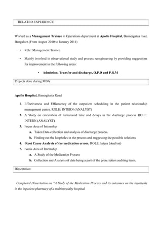 RELATED EXPERIENCE
Worked as a Management Trainee in Operations department at Apollo Hospital, Bannergataa road,
Bangalore.(From August 2010 to January 2011)
• Role: Management Trainee
• Mainly involved in observational study and process reengineering by providing suggestions
for improvement in the following areas:
• Admission, Transfer and discharge, O.P.D and P.R.M
Projects done during MBA
Apollo Hospital, Banerghatta Road
1. Effectiveness and Effiencency of the outpatient scheduling in the patient relationship
management centre. ROLE: INTERN (ANALYST)
2. A Study on calculation of turnaround time and delays in the discharge process ROLE:
INTERN (ANALYST)
3. Focus Area of Internship
a. Taken Data collection and analysis of discharge process.
b. Finding out the loopholes in the process and suggesting the possible solutions
4. Root Cause Analysis of the medication errors. ROLE: Intern (Analyst)
5. Focus Area of Internship
a. A Study of the Medication Process
b. Collection and Analysis of data being a part of the prescription auditing team.
Dissertation:
Completed Dissertation on “A Study of the Medication Process and its outcomes on the inpatients
in the inpatient pharmacy of a multispecialty hospital.
 