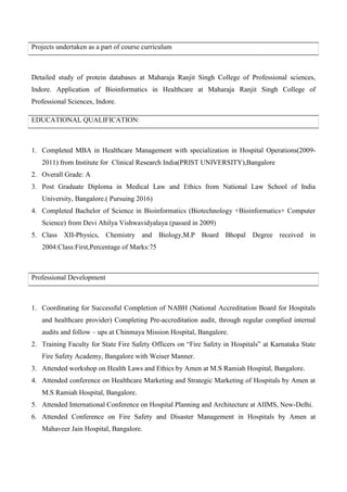 Projects undertaken as a part of course curriculum
Detailed study of protein databases at Maharaja Ranjit Singh College of Professional sciences,
Indore. Application of Bioinformatics in Healthcare at Maharaja Ranjit Singh College of
Professional Sciences, Indore.
EDUCATIONAL QUALIFICATION:
1. Completed MBA in Healthcare Management with specialization in Hospital Operations(2009-
2011) from Institute for Clinical Research India(PRIST UNIVERSITY),Bangalore
2. Overall Grade: A
3. Post Graduate Diploma in Medical Law and Ethics from National Law School of India
University, Bangalore.( Pursuing 2016)
4. Completed Bachelor of Science in Bioinformatics (Biotechnology +Bioinformatics+ Computer
Science) from Devi Ahilya Vishwavidyalaya (passed in 2009)
5. Class XII-Physics, Chemistry and Biology,M.P Board Bhopal Degree received in
2004:Class:First,Percentage of Marks:75
Professional Development
1. Coordinating for Successful Completion of NABH (National Accreditation Board for Hospitals
and healthcare provider) Completing Pre-accreditation audit, through regular complied internal
audits and follow – ups at Chinmaya Mission Hospital, Bangalore.
2. Training Faculty for State Fire Safety Officers on “Fire Safety in Hospitals” at Karnataka State
Fire Safety Academy, Bangalore with Weiser Manner.
3. Attended workshop on Health Laws and Ethics by Amen at M.S Ramiah Hospital, Bangalore.
4. Attended conference on Healthcare Marketing and Strategic Marketing of Hospitals by Amen at
M.S Ramiah Hospital, Bangalore.
5. Attended International Conference on Hospital Planning and Architecture at AIIMS, New-Delhi.
6. Attended Conference on Fire Safety and Disaster Management in Hospitals by Amen at
Mahaveer Jain Hospital, Bangalore.
 