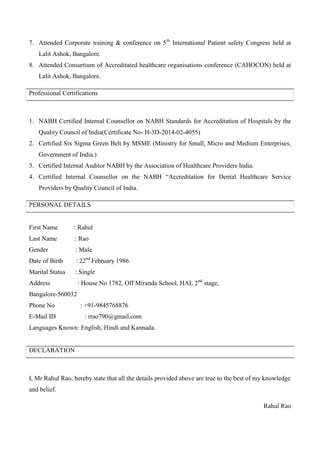 7. Attended Corporate training & conference on 5th
International Patient safety Congress held at
Lalit Ashok, Bangalore.
8. Attended Consurtium of Accreditated healthcare organisations conference (CAHOCON) held at
Lalit Ashok, Bangalore.
Professional Certifications
1. NABH Certified Internal Counsellor on NABH Standards for Accreditation of Hospitals by the
Quality Council of India(Certificate No- H-3D-2014-02-4055)
2. Certified Six Sigma Green Belt by MSME (Ministry for Small, Micro and Medium Enterprises,
Government of India.)
3. Certified Internal Auditor NABH by the Association of Healthcare Providers India.
4. Certified Internal Counsellor on the NABH “Accreditation for Dental Healthcare Service
Providers by Quality Council of India.
PERSONAL DETAILS
First Name : Rahul
Last Name : Rao
Gender : Male
Date of Birth : 22nd
February 1986
Marital Status : Single
Address : House No 1782, Off Miranda School, HAL 2nd
stage,
Bangalore-560032
Phone No : +91-9845768876
E-Mail ID : rrao790@gmail.com
Languages Known: English, Hindi and Kannada.
DECLARATION
I, Mr Rahul Rao, hereby state that all the details provided above are true to the best of my knowledge
and belief.
Rahul Rao
 