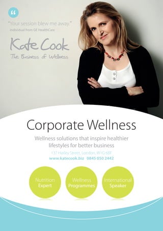 Corporate Wellness
International
Speaker
Nutrition
Expert
Wellness 
Programmes
“Your session blew me away.”
Individual from GE HealthCare
“
Wellness solutions that inspire healthier
lifestyles for better business
137 Harley Street, London, W1G 6BF
www.katecook.biz 0845 050 2442
 