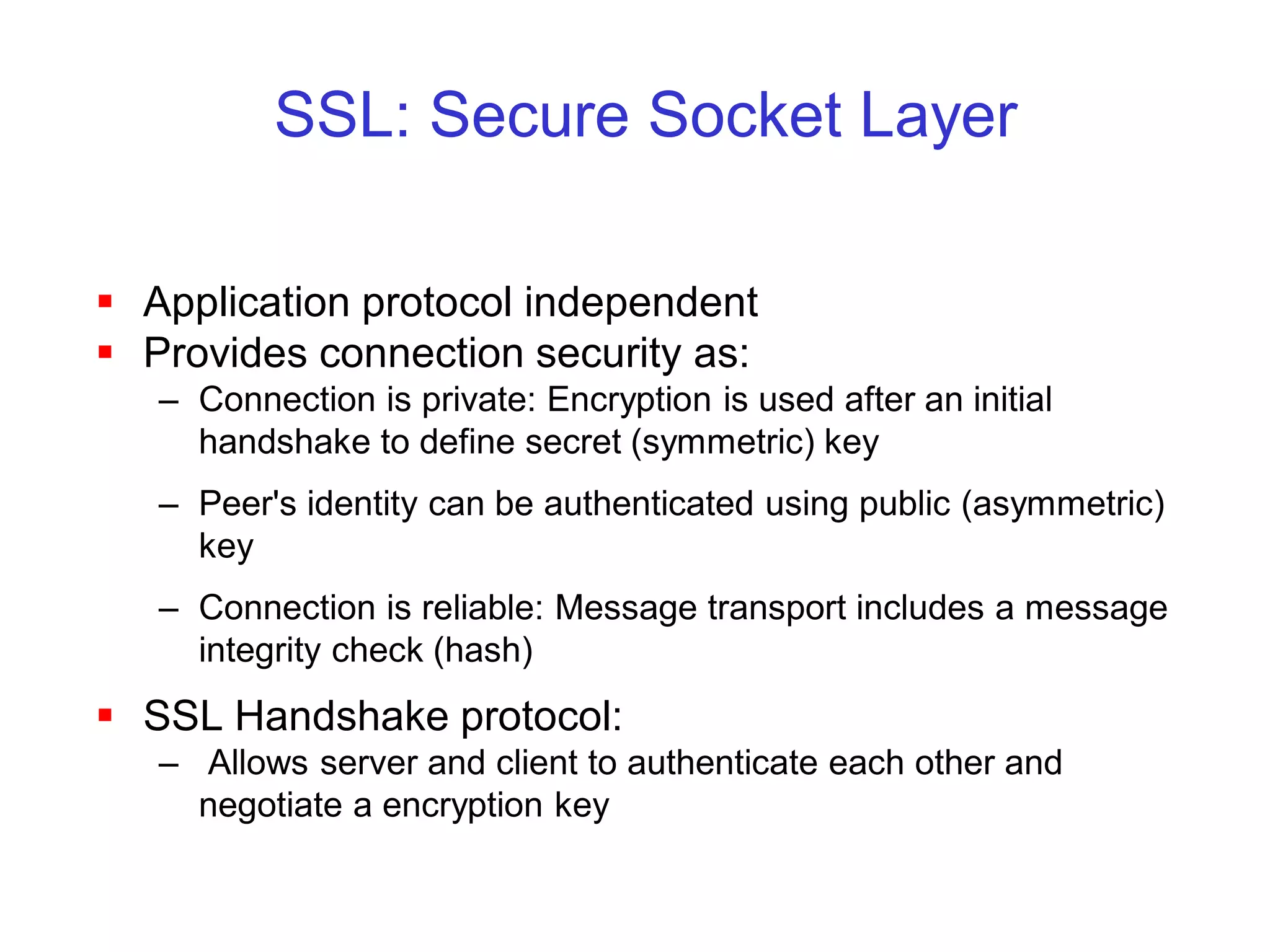 SSL: Secure Socket Layer

 Application protocol independent
 Provides connection security as:
   – Connection is private: Encryption is used after an initial
     handshake to define secret (symmetric) key
   – Peer's identity can be authenticated using public (asymmetric)
     key
   – Connection is reliable: Message transport includes a message
     integrity check (hash)
 SSL Handshake protocol:
   – Allows server and client to authenticate each other and
     negotiate a encryption key
 