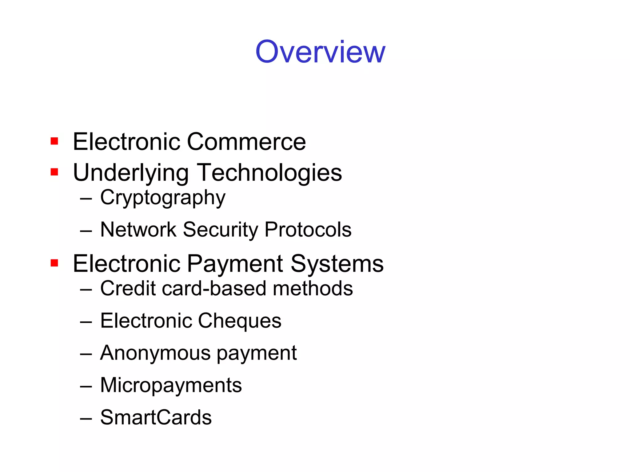 Overview

 Electronic Commerce
 Underlying Technologies
  – Cryptography
  – Network Security Protocols
 Electronic Payment Systems
  – Credit card-based methods
  – Electronic Cheques
  – Anonymous payment
  – Micropayments
  – SmartCards
 