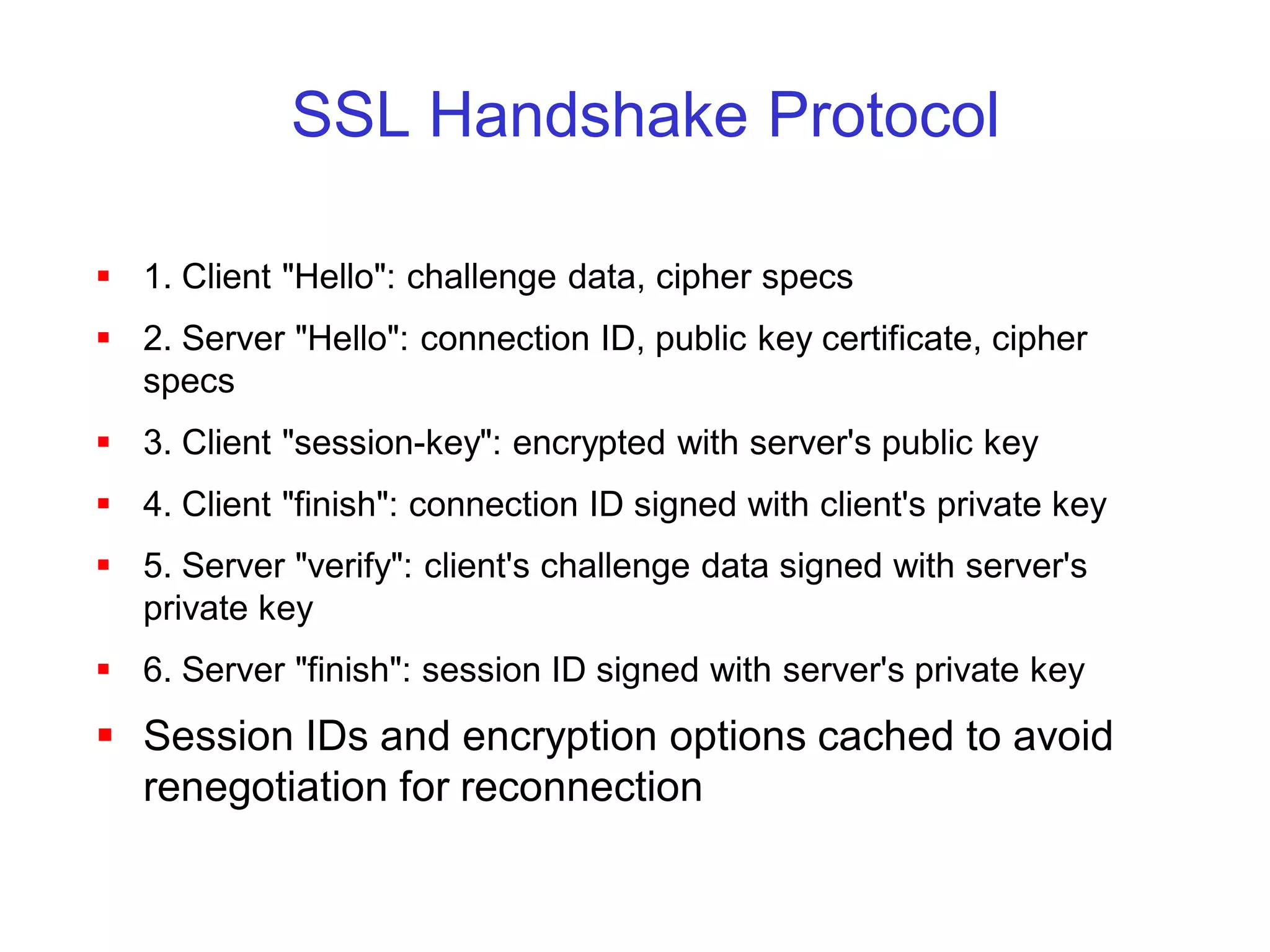 SSL Handshake Protocol

 1. Client "Hello": challenge data, cipher specs
 2. Server "Hello": connection ID, public key certificate, cipher
  specs
 3. Client "session-key": encrypted with server's public key
 4. Client "finish": connection ID signed with client's private key
 5. Server "verify": client's challenge data signed with server's
  private key
 6. Server "finish": session ID signed with server's private key
 Session IDs and encryption options cached to avoid
  renegotiation for reconnection
 