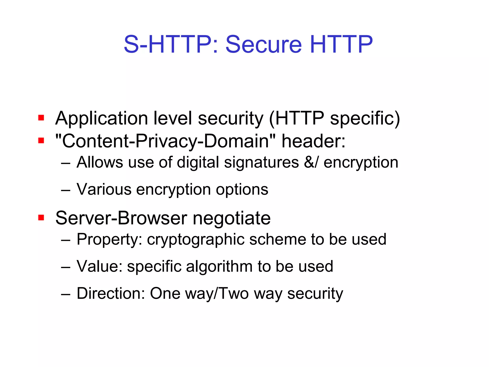 S-HTTP: Secure HTTP

 Application level security (HTTP specific)
 "Content-Privacy-Domain" header:
  – Allows use of digital signatures &/ encryption
  – Various encryption options
 Server-Browser negotiate
  – Property: cryptographic scheme to be used
  – Value: specific algorithm to be used
  – Direction: One way/Two way security
 