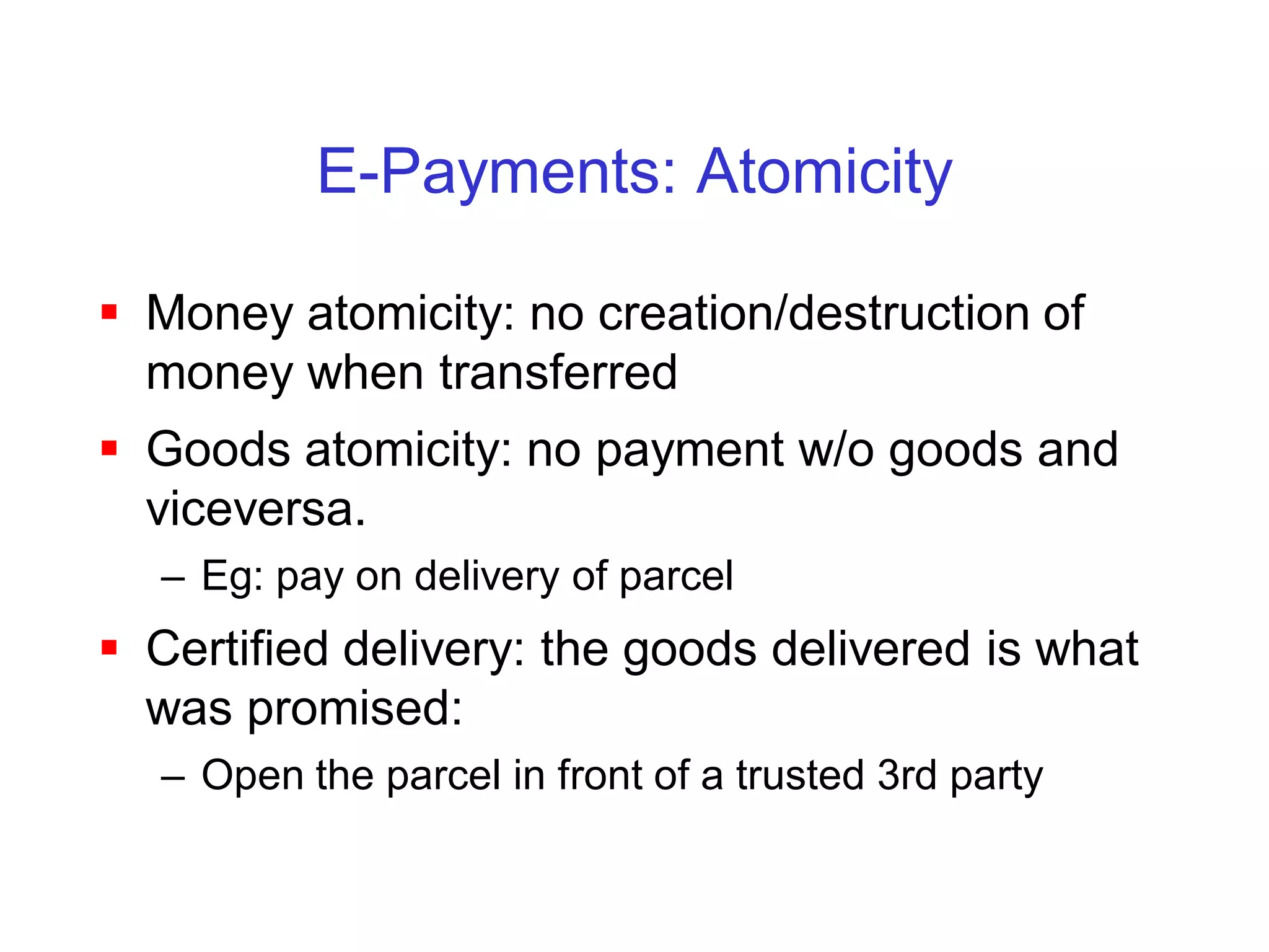 E-Payments: Atomicity

 Money atomicity: no creation/destruction of
  money when transferred
 Goods atomicity: no payment w/o goods and
  viceversa.
  – Eg: pay on delivery of parcel
 Certified delivery: the goods delivered is what
  was promised:
  – Open the parcel in front of a trusted 3rd party
 