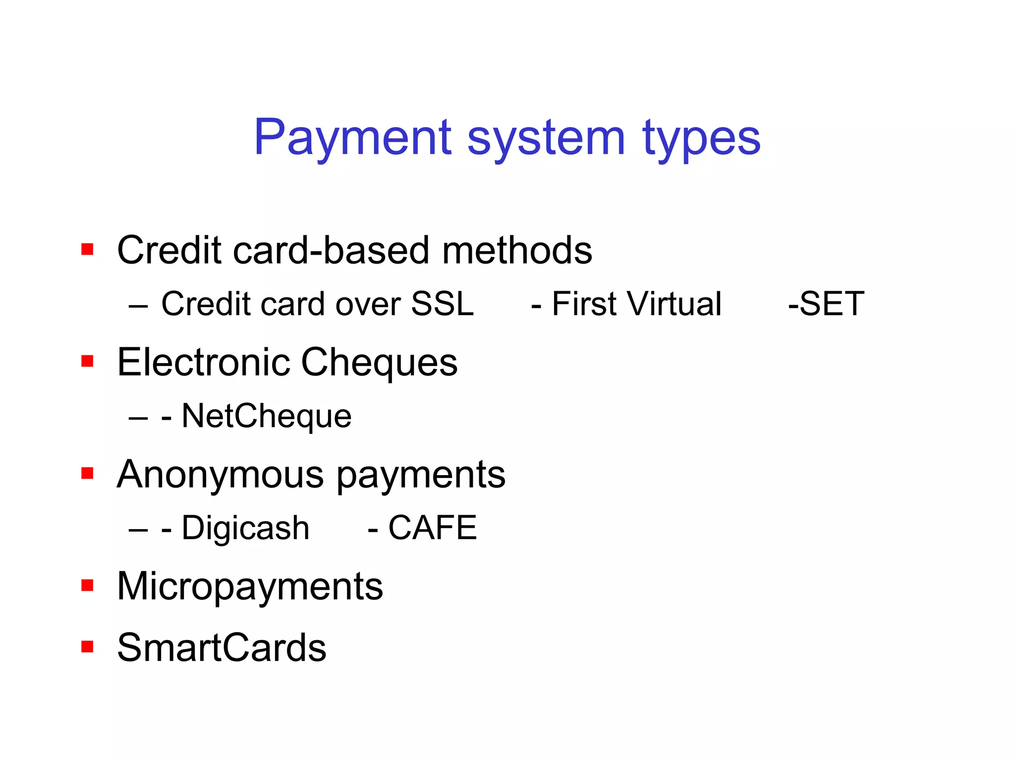 Payment system types

 Credit card-based methods
  – Credit card over SSL   - First Virtual   -SET
 Electronic Cheques
  – - NetCheque
 Anonymous payments
  – - Digicash    - CAFE
 Micropayments
 SmartCards
 
