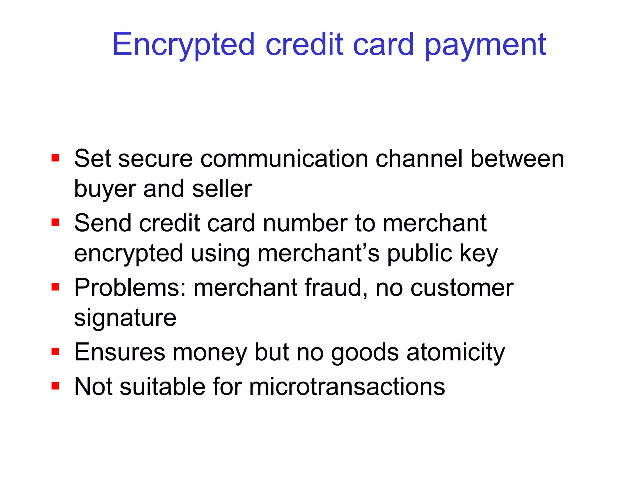 Encrypted credit card payment


 Set secure communication channel between
  buyer and seller
 Send credit card number to merchant
  encrypted using merchant’s public key
 Problems: merchant fraud, no customer
  signature
 Ensures money but no goods atomicity
 Not suitable for microtransactions
 