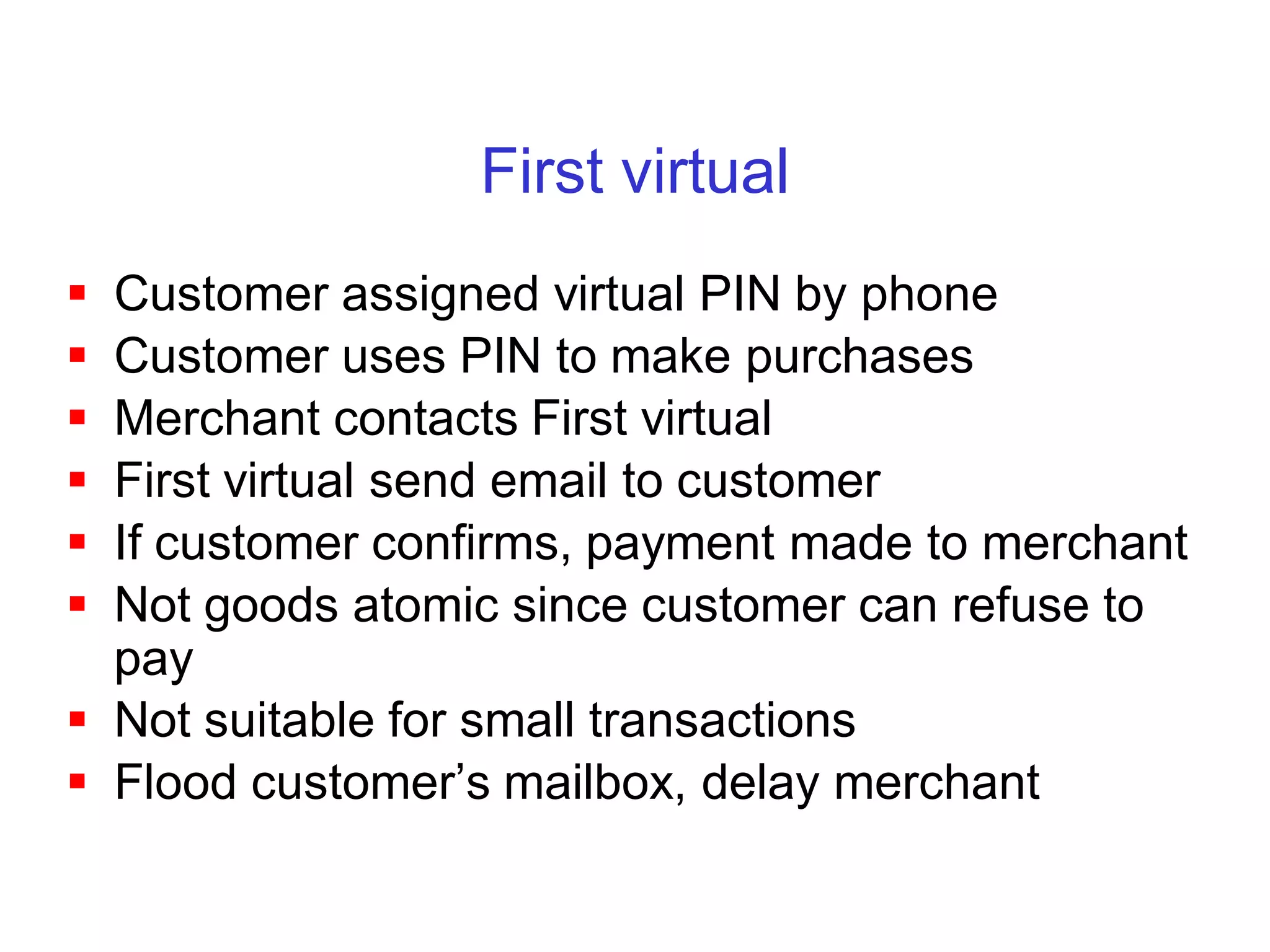 First virtual
 Customer assigned virtual PIN by phone
 Customer uses PIN to make purchases
 Merchant contacts First virtual
 First virtual send email to customer
 If customer confirms, payment made to merchant
 Not goods atomic since customer can refuse to
  pay
 Not suitable for small transactions
 Flood customer’s mailbox, delay merchant
 