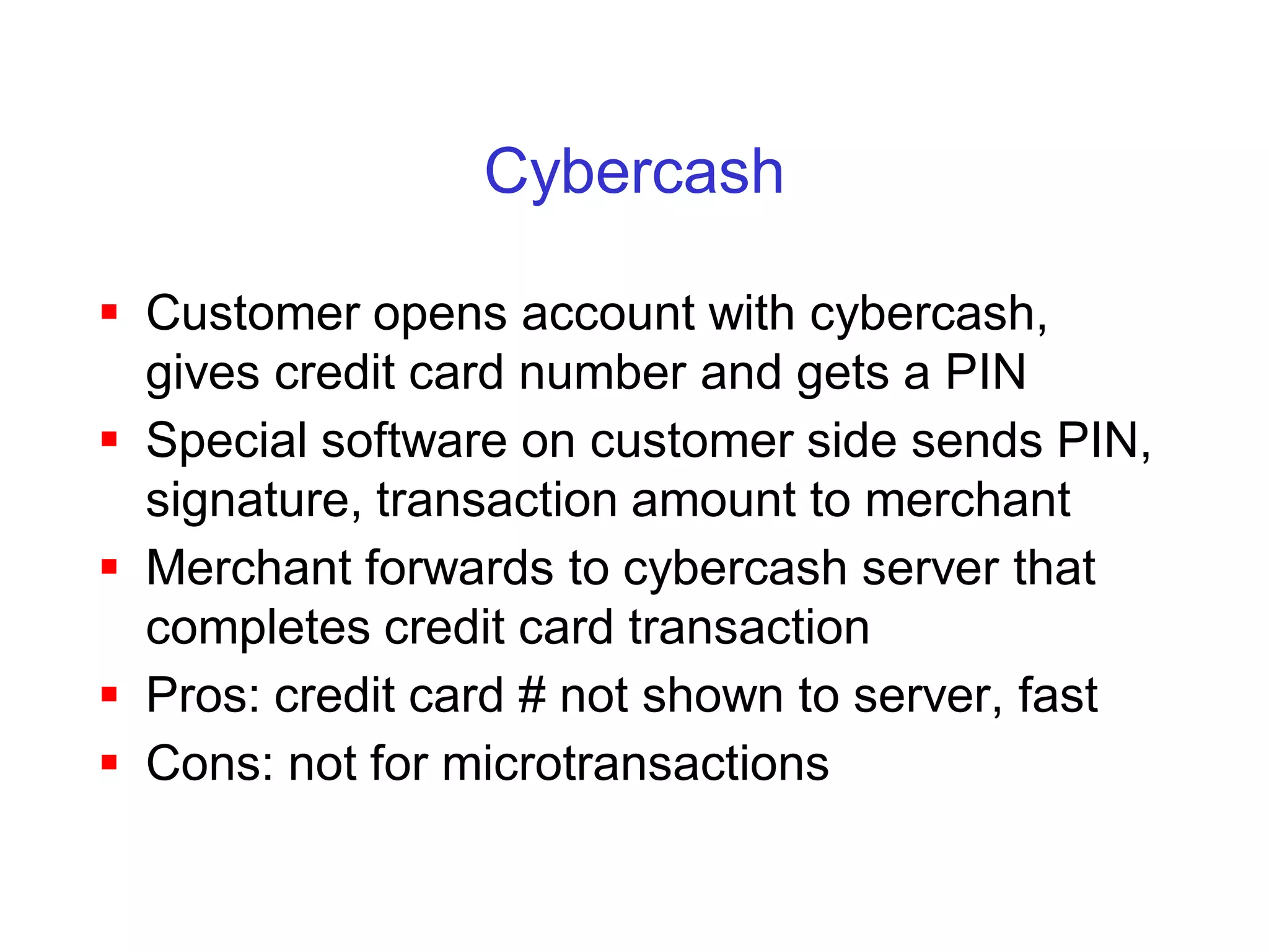 Cybercash

 Customer opens account with cybercash,
  gives credit card number and gets a PIN
 Special software on customer side sends PIN,
  signature, transaction amount to merchant
 Merchant forwards to cybercash server that
  completes credit card transaction
 Pros: credit card # not shown to server, fast
 Cons: not for microtransactions
 