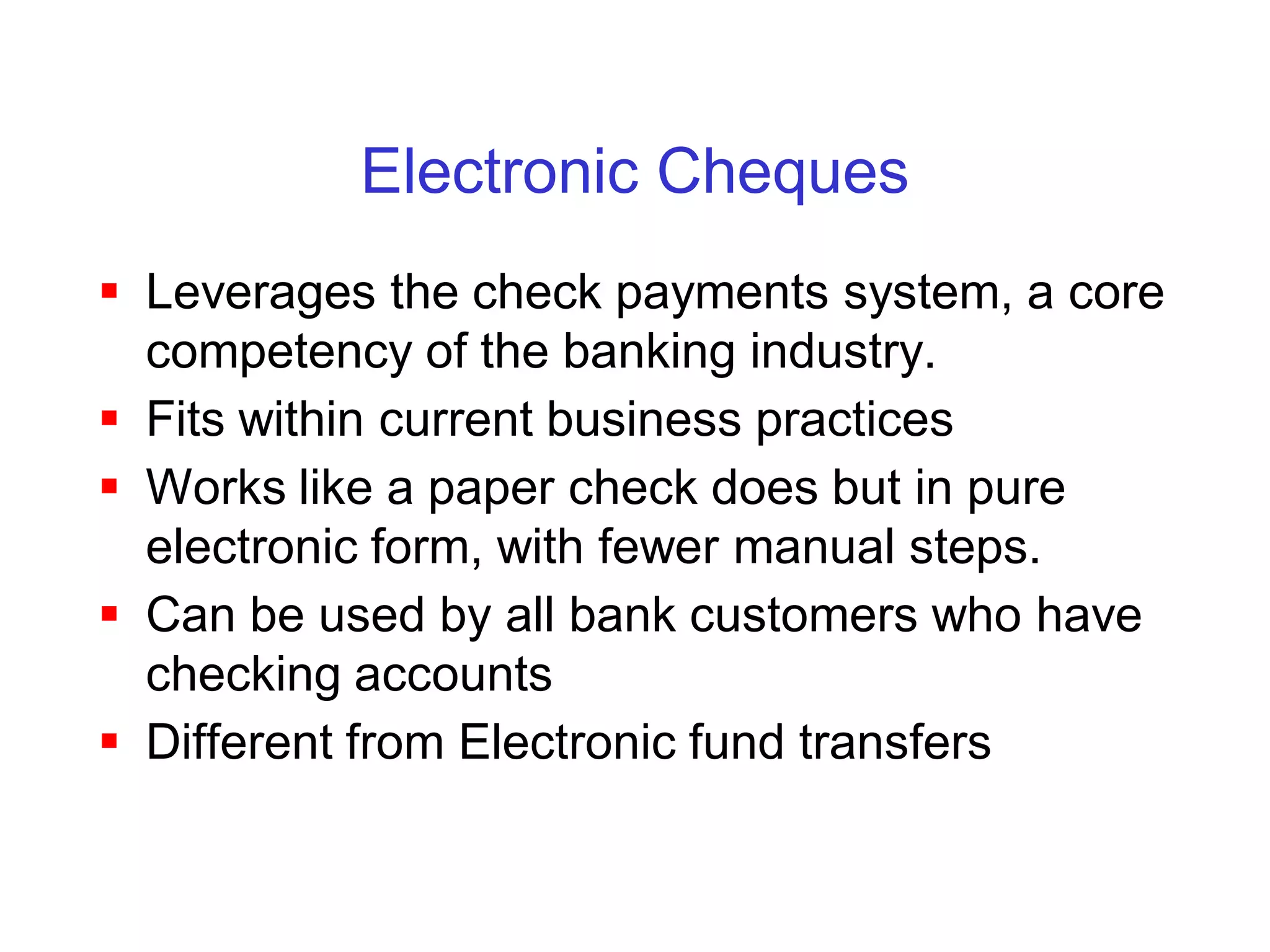Electronic Cheques
 Leverages the check payments system, a core
  competency of the banking industry.
 Fits within current business practices
 Works like a paper check does but in pure
  electronic form, with fewer manual steps.
 Can be used by all bank customers who have
  checking accounts
 Different from Electronic fund transfers
 