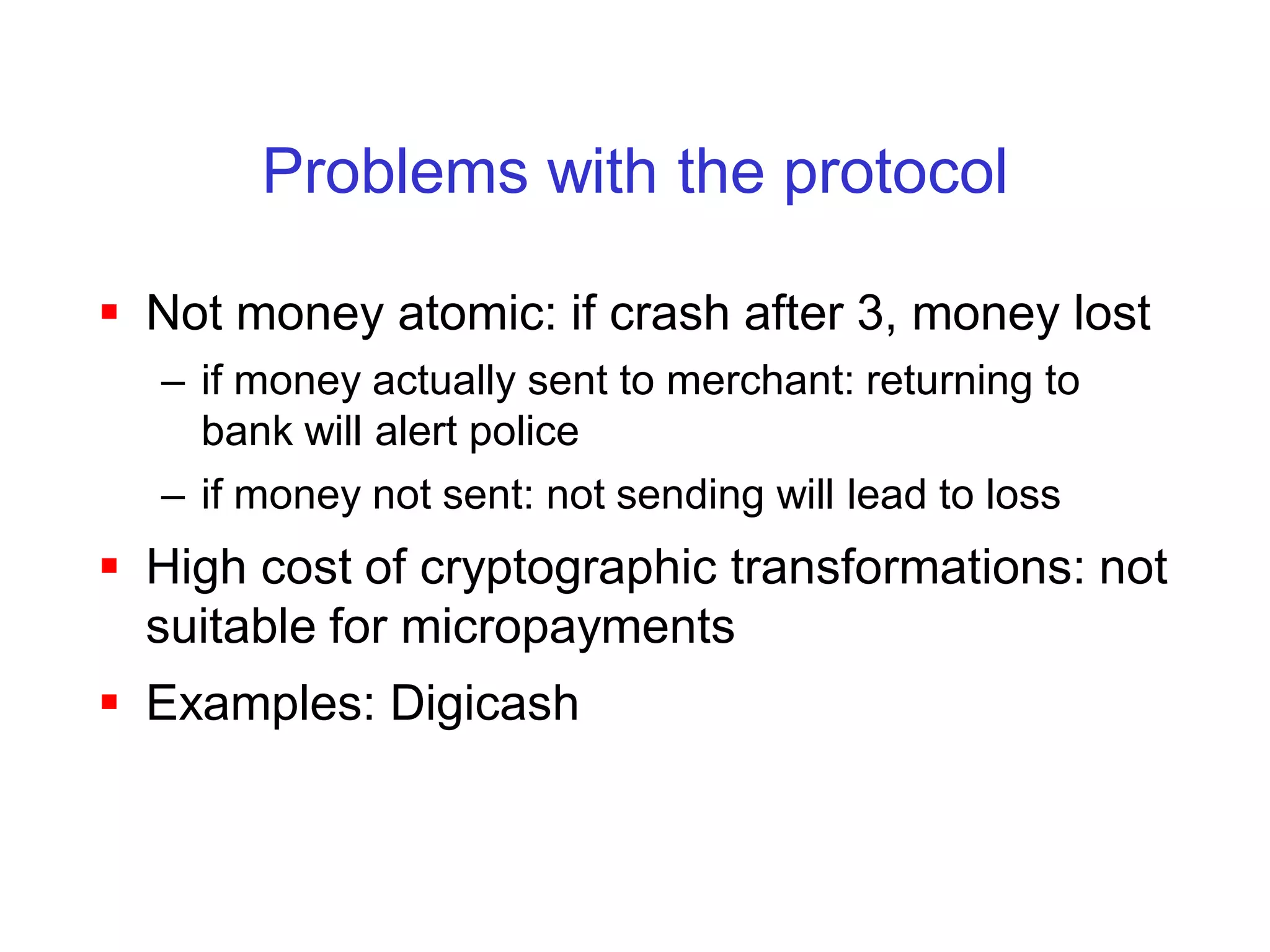 Problems with the protocol

 Not money atomic: if crash after 3, money lost
  – if money actually sent to merchant: returning to
    bank will alert police
  – if money not sent: not sending will lead to loss
 High cost of cryptographic transformations: not
  suitable for micropayments
 Examples: Digicash
 