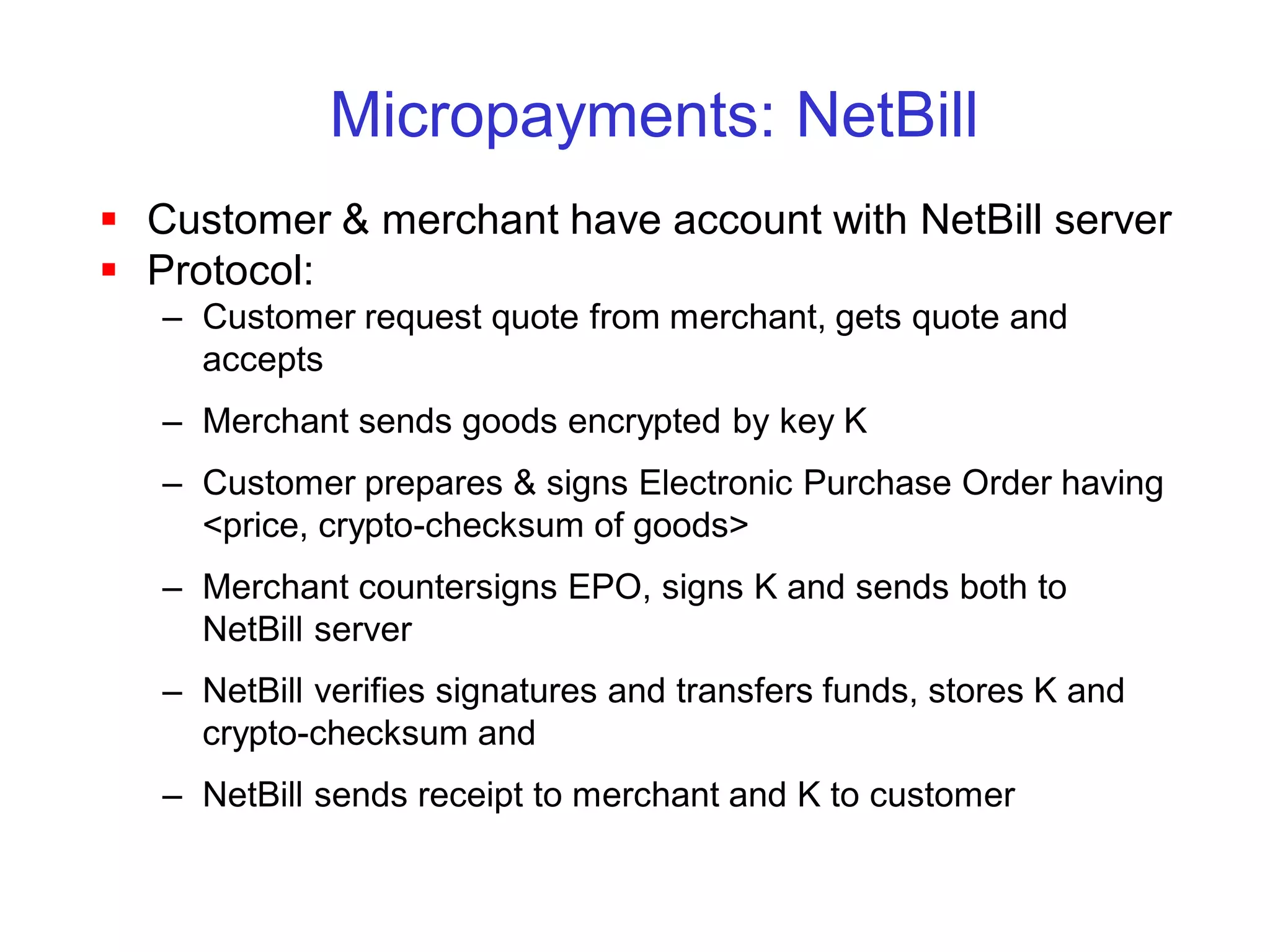 Micropayments: NetBill
 Customer & merchant have account with NetBill server
 Protocol:
   – Customer request quote from merchant, gets quote and
     accepts
   – Merchant sends goods encrypted by key K
   – Customer prepares & signs Electronic Purchase Order having
     <price, crypto-checksum of goods>
   – Merchant countersigns EPO, signs K and sends both to
     NetBill server
   – NetBill verifies signatures and transfers funds, stores K and
     crypto-checksum and
   – NetBill sends receipt to merchant and K to customer
 