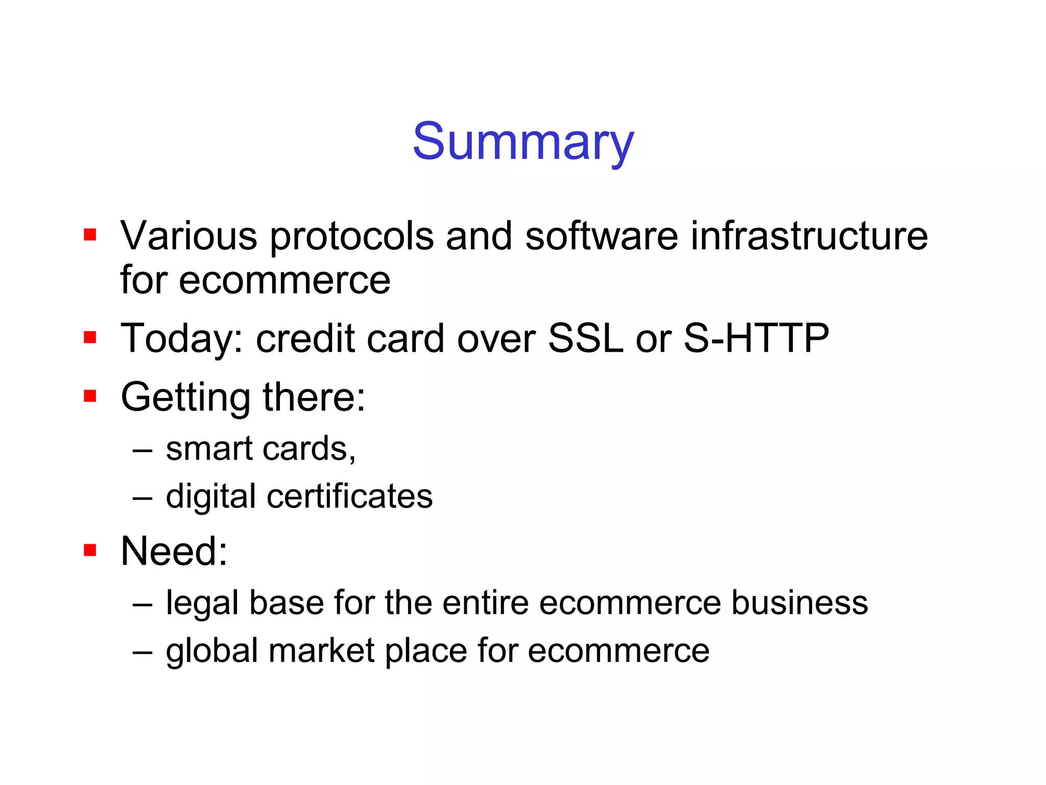 Summary
 Various protocols and software infrastructure
  for ecommerce
 Today: credit card over SSL or S-HTTP
 Getting there:
  – smart cards,
  – digital certificates
 Need:
  – legal base for the entire ecommerce business
  – global market place for ecommerce
 