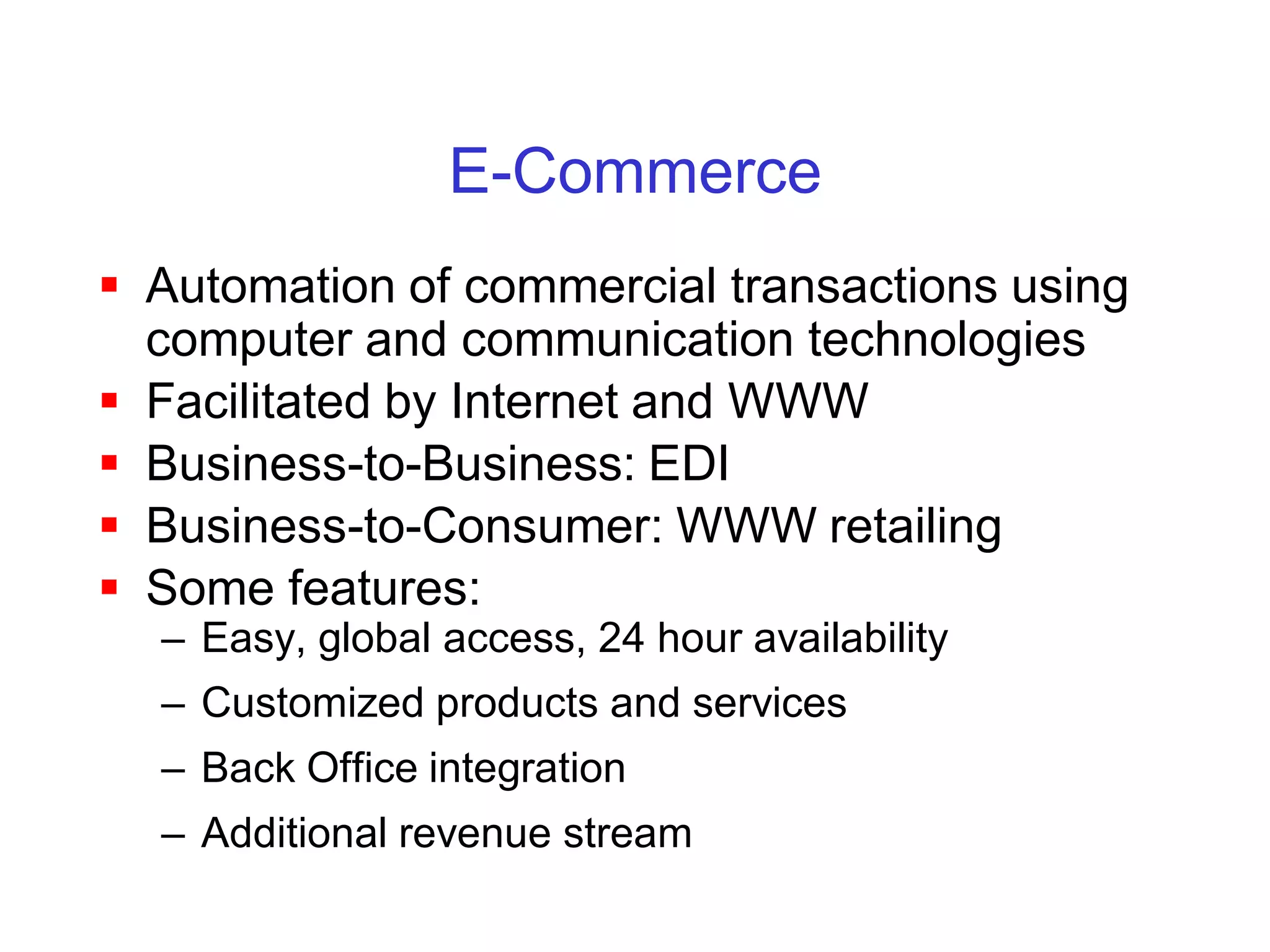 E-Commerce
 Automation of commercial transactions using
  computer and communication technologies
 Facilitated by Internet and WWW
 Business-to-Business: EDI
 Business-to-Consumer: WWW retailing
 Some features:
  – Easy, global access, 24 hour availability
  – Customized products and services
  – Back Office integration
  – Additional revenue stream
 