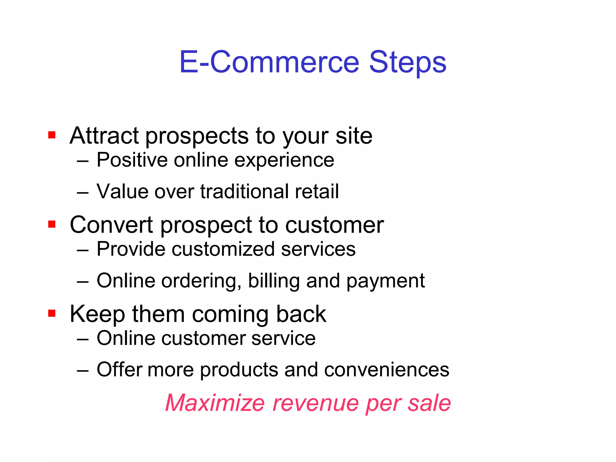 E-Commerce Steps

 Attract prospects to your site
   – Positive online experience
   – Value over traditional retail
 Convert prospect to customer
   – Provide customized services
   – Online ordering, billing and payment
 Keep them coming back
   – Online customer service
   – Offer more products and conveniences
             Maximize revenue per sale
 