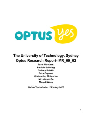  
 
 
The University of Technology, Sydney 
Optus Research Report­ MR_09_02 
Team Members: 
Patricia Ballering 
Zachary Boiskin 
Erica Capuzza 
Christopher McLennan 
Mi Lainmar Oo 
Mengdi Wang 
 
Date of Submission: 24th May 2015 
 
 
 
 
 
 
 
 
1 
 
 
